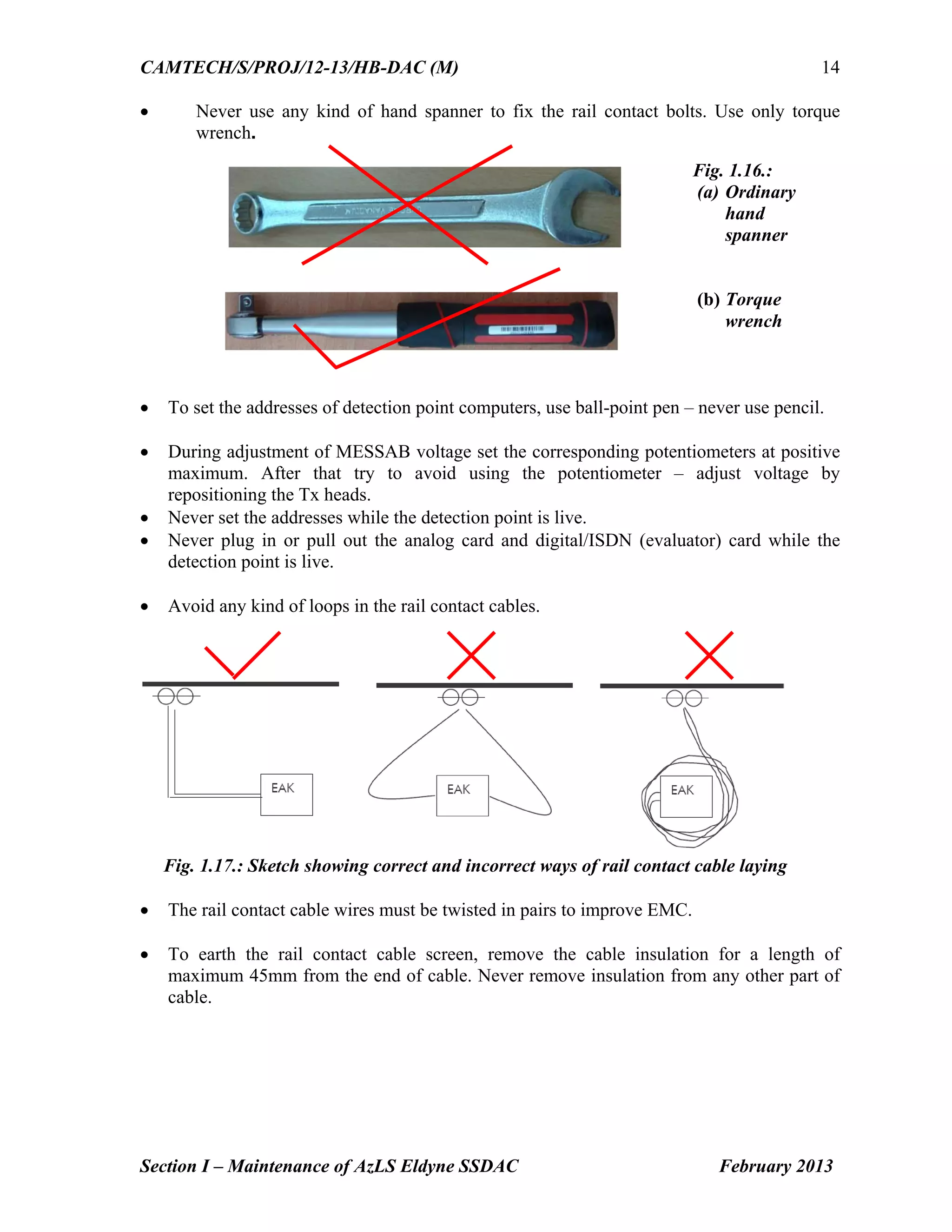 CAMTECH/S/PROJ/12-13/HB-DAC (M)
Section I – Maintenance of AzLS Eldyne SSDAC February 2013
14
 Never use any kind of hand spanner to fix the rail contact bolts. Use only torque
wrench.
 To set the addresses of detection point computers, use ball-point pen – never use pencil.
 During adjustment of MESSAB voltage set the corresponding potentiometers at positive
maximum. After that try to avoid using the potentiometer – adjust voltage by
repositioning the Tx heads.
 Never set the addresses while the detection point is live.
 Never plug in or pull out the analog card and digital/ISDN (evaluator) card while the
detection point is live.
 Avoid any kind of loops in the rail contact cables.
Fig. 1.17.: Sketch showing correct and incorrect ways of rail contact cable laying
 The rail contact cable wires must be twisted in pairs to improve EMC.
 To earth the rail contact cable screen, remove the cable insulation for a length of
maximum 45mm from the end of cable. Never remove insulation from any other part of
cable.
Fig. 1.16.:
(a) Ordinary
hand
spanner
(b) Torque
wrench
 