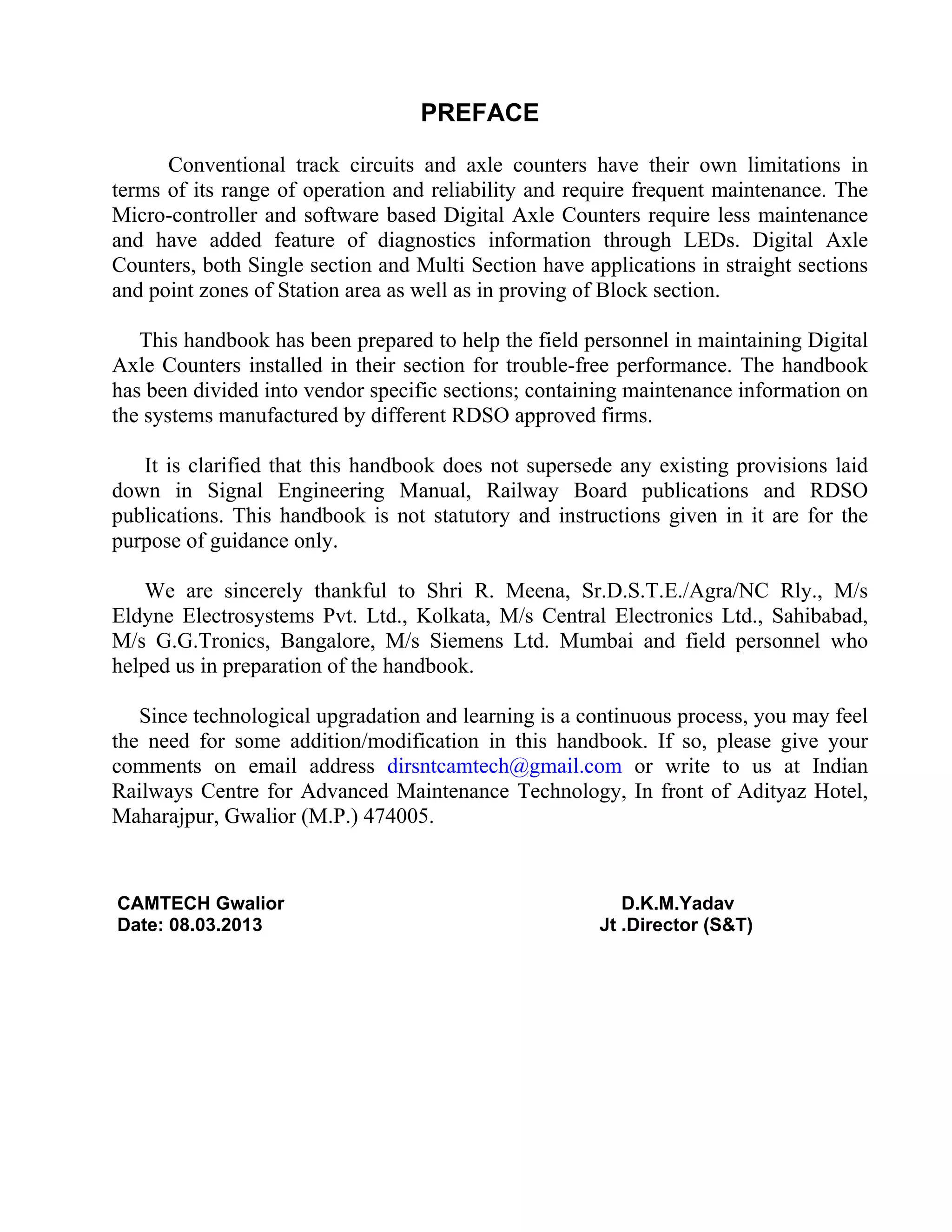 PREFACE
Conventional track circuits and axle counters have their own limitations in
terms of its range of operation and reliability and require frequent maintenance. The
Micro-controller and software based Digital Axle Counters require less maintenance
and have added feature of diagnostics information through LEDs. Digital Axle
Counters, both Single section and Multi Section have applications in straight sections
and point zones of Station area as well as in proving of Block section.
This handbook has been prepared to help the field personnel in maintaining Digital
Axle Counters installed in their section for trouble-free performance. The handbook
has been divided into vendor specific sections; containing maintenance information on
the systems manufactured by different RDSO approved firms.
It is clarified that this handbook does not supersede any existing provisions laid
down in Signal Engineering Manual, Railway Board publications and RDSO
publications. This handbook is not statutory and instructions given in it are for the
purpose of guidance only.
We are sincerely thankful to Shri R. Meena, Sr.D.S.T.E./Agra/NC Rly., M/s
Eldyne Electrosystems Pvt. Ltd., Kolkata, M/s Central Electronics Ltd., Sahibabad,
M/s G.G.Tronics, Bangalore, M/s Siemens Ltd. Mumbai and field personnel who
helped us in preparation of the handbook.
Since technological upgradation and learning is a continuous process, you may feel
the need for some addition/modification in this handbook. If so, please give your
comments on email address dirsntcamtech@gmail.com or write to us at Indian
Railways Centre for Advanced Maintenance Technology, In front of Adityaz Hotel,
Maharajpur, Gwalior (M.P.) 474005.
CAMTECH Gwalior D.K.M.Yadav
Date: 08.03.2013 Jt .Director (S&T)
 