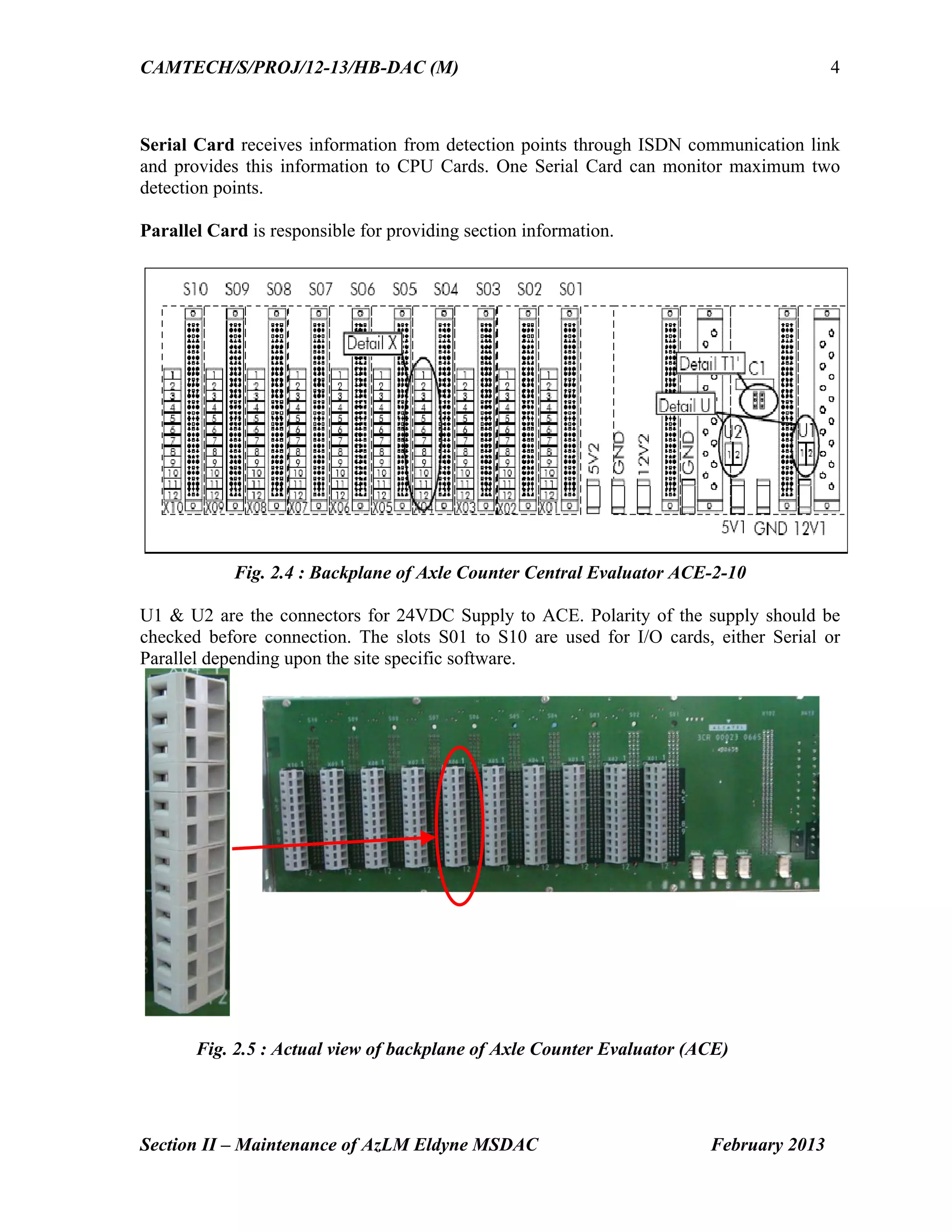 CAMTECH/S/PROJ/12-13/HB-DAC (M)
Section II – Maintenance of AzLM Eldyne MSDAC February 2013
4
Serial Card receives information from detection points through ISDN communication link
and provides this information to CPU Cards. One Serial Card can monitor maximum two
detection points.
Parallel Card is responsible for providing section information.
Fig. 2.4 : Backplane of Axle Counter Central Evaluator ACE-2-10
U1 & U2 are the connectors for 24VDC Supply to ACE. Polarity of the supply should be
checked before connection. The slots S01 to S10 are used for I/O cards, either Serial or
Parallel depending upon the site specific software.
Fig. 2.5 : Actual view of backplane of Axle Counter Evaluator (ACE)
 