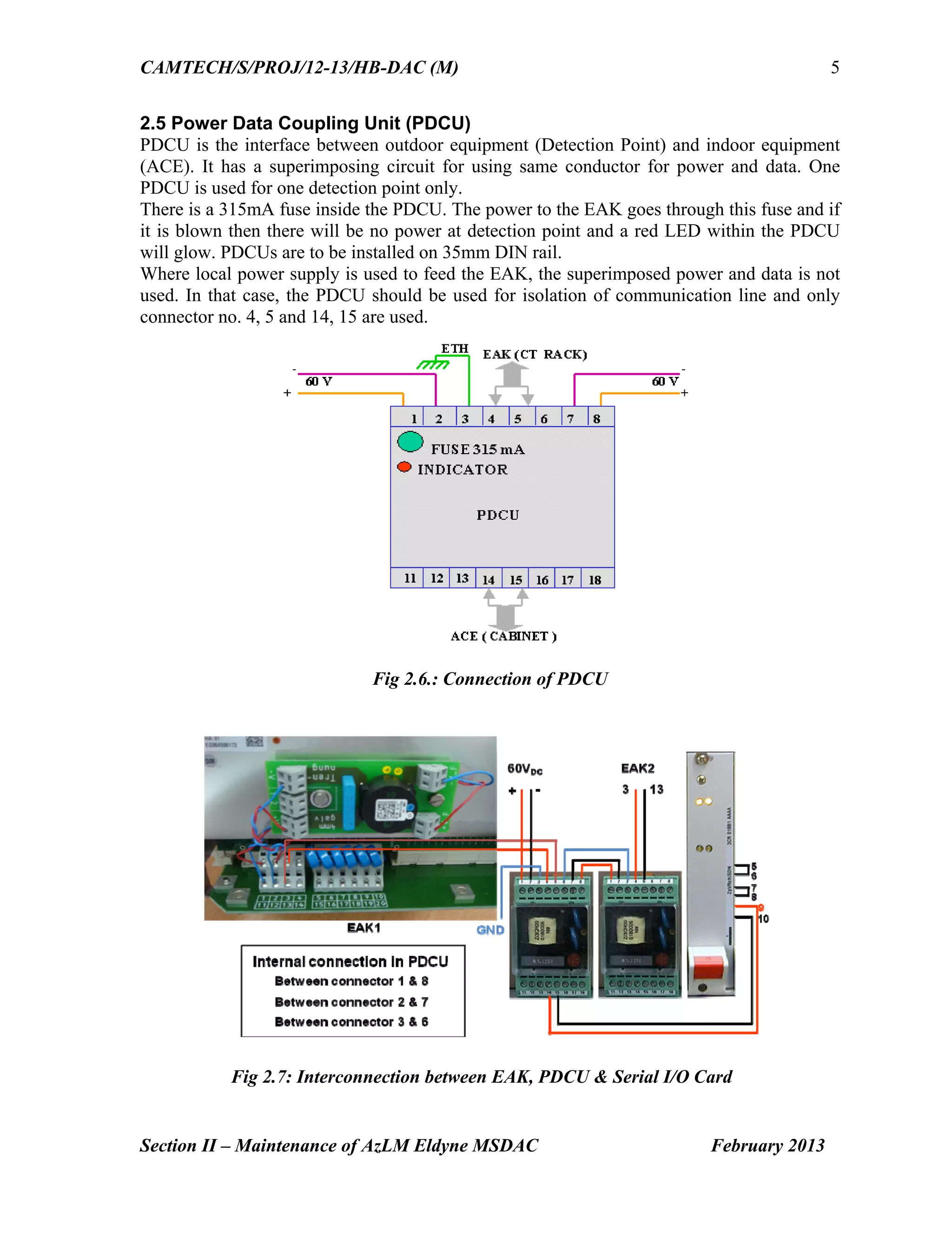 CAMTECH/S/PROJ/12-13/HB-DAC (M)
Section II – Maintenance of AzLM Eldyne MSDAC February 2013
5
2.5 Power Data Coupling Unit (PDCU)
PDCU is the interface between outdoor equipment (Detection Point) and indoor equipment
(ACE). It has a superimposing circuit for using same conductor for power and data. One
PDCU is used for one detection point only.
There is a 315mA fuse inside the PDCU. The power to the EAK goes through this fuse and if
it is blown then there will be no power at detection point and a red LED within the PDCU
will glow. PDCUs are to be installed on 35mm DIN rail.
Where local power supply is used to feed the EAK, the superimposed power and data is not
used. In that case, the PDCU should be used for isolation of communication line and only
connector no. 4, 5 and 14, 15 are used.
Fig 2.6.: Connection of PDCU
Fig 2.7: Interconnection between EAK, PDCU & Serial I/O Card
 