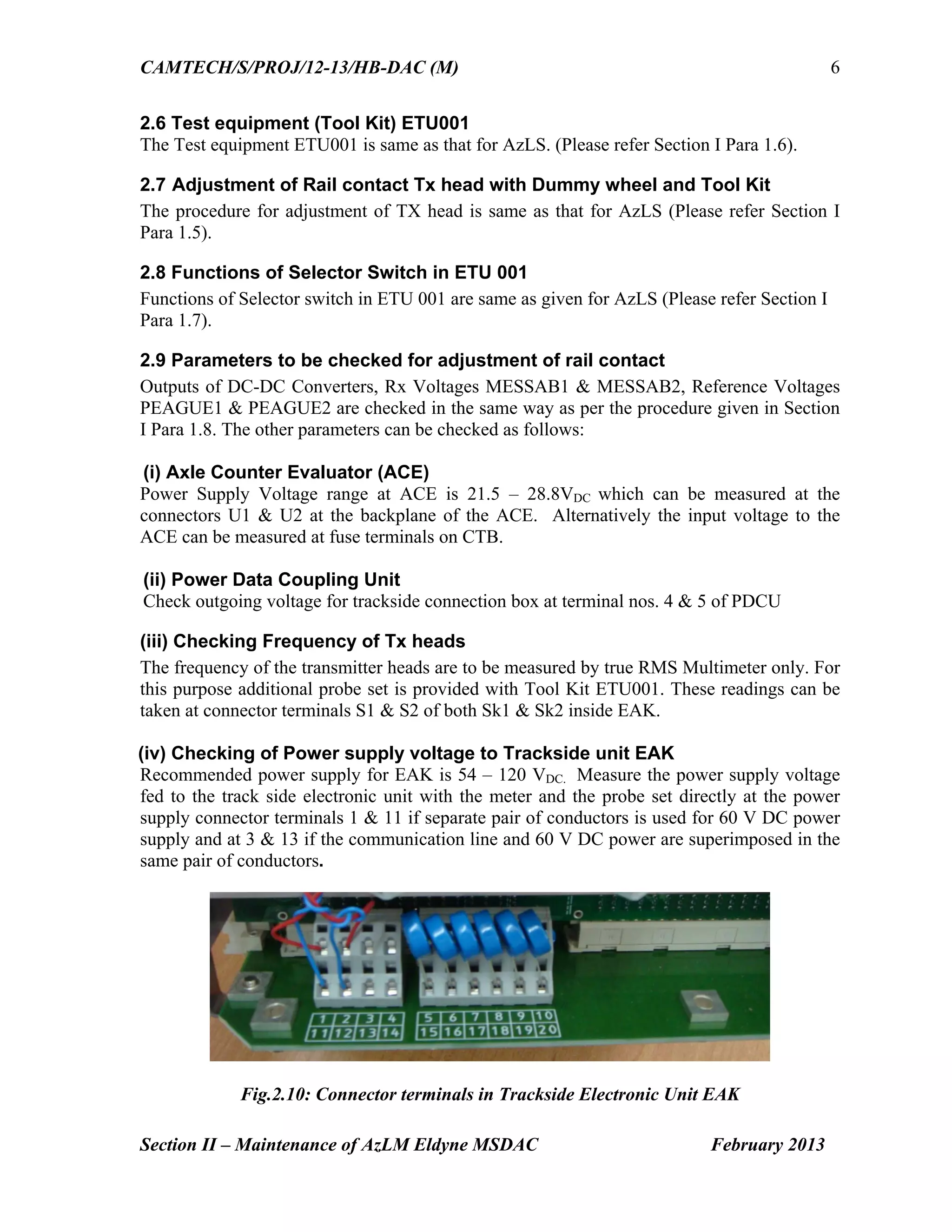 CAMTECH/S/PROJ/12-13/HB-DAC (M)
Section II – Maintenance of AzLM Eldyne MSDAC February 2013
6
2.6 Test equipment (Tool Kit) ETU001
The Test equipment ETU001 is same as that for AzLS. (Please refer Section I Para 1.6).
2.7 Adjustment of Rail contact Tx head with Dummy wheel and Tool Kit
The procedure for adjustment of TX head is same as that for AzLS (Please refer Section I
Para 1.5).
2.8 Functions of Selector Switch in ETU 001
Functions of Selector switch in ETU 001 are same as given for AzLS (Please refer Section I
Para 1.7).
2.9 Parameters to be checked for adjustment of rail contact
Outputs of DC-DC Converters, Rx Voltages MESSAB1 & MESSAB2, Reference Voltages
PEAGUE1 & PEAGUE2 are checked in the same way as per the procedure given in Section
I Para 1.8. The other parameters can be checked as follows:
(i) Axle Counter Evaluator (ACE)
Power Supply Voltage range at ACE is 21.5 – 28.8VDC which can be measured at the
connectors U1 & U2 at the backplane of the ACE. Alternatively the input voltage to the
ACE can be measured at fuse terminals on CTB.
(ii) Power Data Coupling Unit
Check outgoing voltage for trackside connection box at terminal nos. 4 & 5 of PDCU
(iii) Checking Frequency of Tx heads
The frequency of the transmitter heads are to be measured by true RMS Multimeter only. For
this purpose additional probe set is provided with Tool Kit ETU001. These readings can be
taken at connector terminals S1 & S2 of both Sk1 & Sk2 inside EAK.
(iv) Checking of Power supply voltage to Trackside unit EAK
Recommended power supply for EAK is 54 – 120 VDC. Measure the power supply voltage
fed to the track side electronic unit with the meter and the probe set directly at the power
supply connector terminals 1 & 11 if separate pair of conductors is used for 60 V DC power
supply and at 3 & 13 if the communication line and 60 V DC power are superimposed in the
same pair of conductors.
Fig.2.10: Connector terminals in Trackside Electronic Unit EAK
 