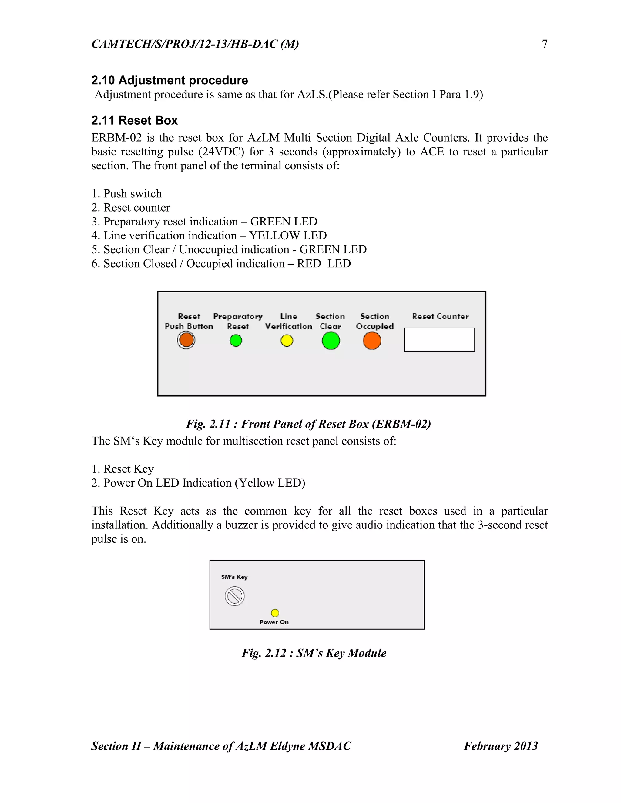 CAMTECH/S/PROJ/12-13/HB-DAC (M)
Section II – Maintenance of AzLM Eldyne MSDAC February 2013
7
2.10 Adjustment procedure
Adjustment procedure is same as that for AzLS.(Please refer Section I Para 1.9)
2.11 Reset Box
ERBM-02 is the reset box for AzLM Multi Section Digital Axle Counters. It provides the
basic resetting pulse (24VDC) for 3 seconds (approximately) to ACE to reset a particular
section. The front panel of the terminal consists of:
1. Push switch
2. Reset counter
3. Preparatory reset indication – GREEN LED
4. Line verification indication – YELLOW LED
5. Section Clear / Unoccupied indication - GREEN LED
6. Section Closed / Occupied indication – RED LED
Fig. 2.11 : Front Panel of Reset Box (ERBM-02)
The SM‘s Key module for multisection reset panel consists of:
1. Reset Key
2. Power On LED Indication (Yellow LED)
This Reset Key acts as the common key for all the reset boxes used in a particular
installation. Additionally a buzzer is provided to give audio indication that the 3-second reset
pulse is on.
Fig. 2.12 : SM’s Key Module
 