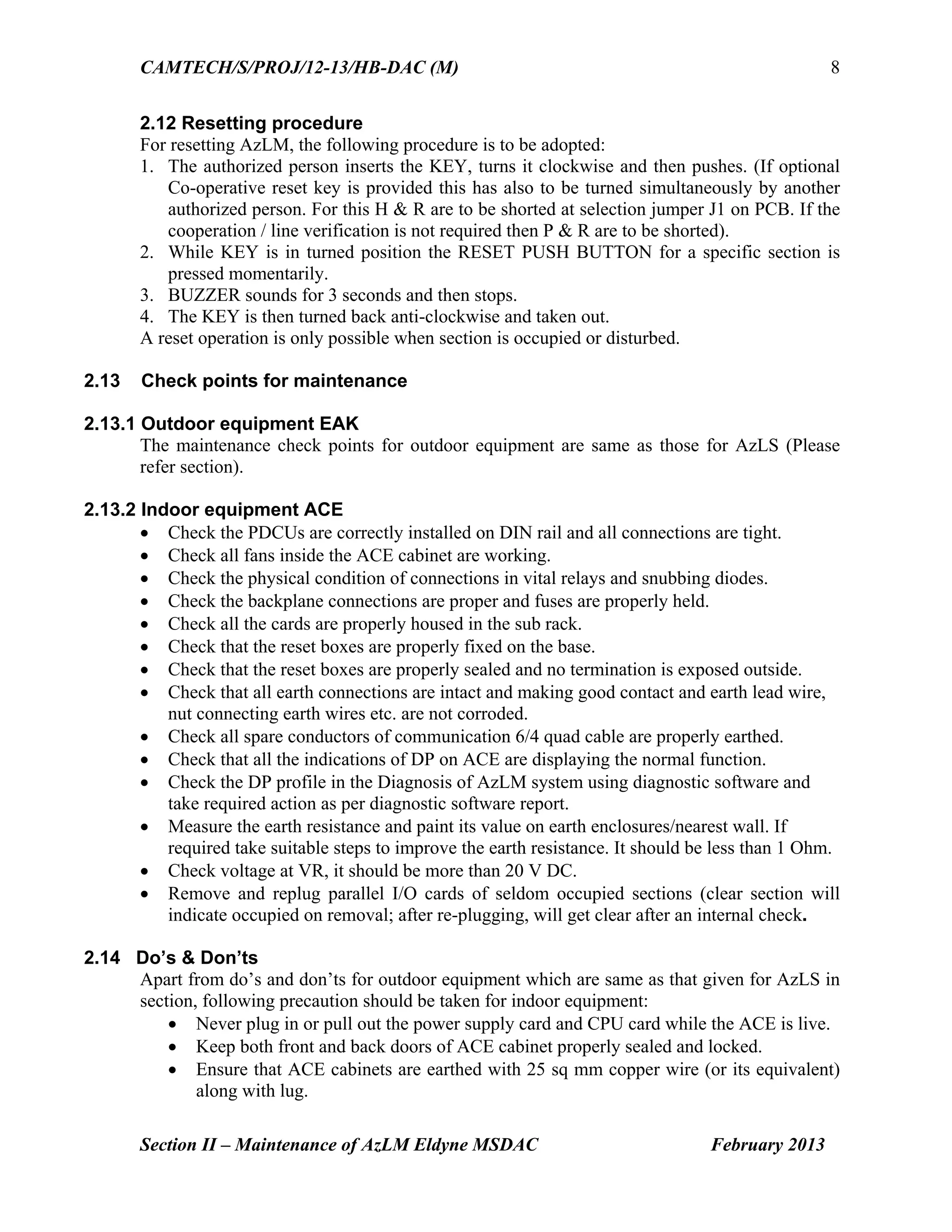 CAMTECH/S/PROJ/12-13/HB-DAC (M)
Section II – Maintenance of AzLM Eldyne MSDAC February 2013
8
2.12 Resetting procedure
For resetting AzLM, the following procedure is to be adopted:
1. The authorized person inserts the KEY, turns it clockwise and then pushes. (If optional
Co-operative reset key is provided this has also to be turned simultaneously by another
authorized person. For this H & R are to be shorted at selection jumper J1 on PCB. If the
cooperation / line verification is not required then P & R are to be shorted).
2. While KEY is in turned position the RESET PUSH BUTTON for a specific section is
pressed momentarily.
3. BUZZER sounds for 3 seconds and then stops.
4. The KEY is then turned back anti-clockwise and taken out.
A reset operation is only possible when section is occupied or disturbed.
2.13 Check points for maintenance
2.13.1 Outdoor equipment EAK
The maintenance check points for outdoor equipment are same as those for AzLS (Please
refer section).
2.13.2 Indoor equipment ACE
 Check the PDCUs are correctly installed on DIN rail and all connections are tight.
 Check all fans inside the ACE cabinet are working.
 Check the physical condition of connections in vital relays and snubbing diodes.
 Check the backplane connections are proper and fuses are properly held.
 Check all the cards are properly housed in the sub rack.
 Check that the reset boxes are properly fixed on the base.
 Check that the reset boxes are properly sealed and no termination is exposed outside.
 Check that all earth connections are intact and making good contact and earth lead wire,
nut connecting earth wires etc. are not corroded.
 Check all spare conductors of communication 6/4 quad cable are properly earthed.
 Check that all the indications of DP on ACE are displaying the normal function.
 Check the DP profile in the Diagnosis of AzLM system using diagnostic software and
take required action as per diagnostic software report.
 Measure the earth resistance and paint its value on earth enclosures/nearest wall. If
required take suitable steps to improve the earth resistance. It should be less than 1 Ohm.
 Check voltage at VR, it should be more than 20 V DC.
 Remove and replug parallel I/O cards of seldom occupied sections (clear section will
indicate occupied on removal; after re-plugging, will get clear after an internal check.
2.14 Do’s & Don’ts
Apart from do’s and don’ts for outdoor equipment which are same as that given for AzLS in
section, following precaution should be taken for indoor equipment:
 Never plug in or pull out the power supply card and CPU card while the ACE is live.
 Keep both front and back doors of ACE cabinet properly sealed and locked.
 Ensure that ACE cabinets are earthed with 25 sq mm copper wire (or its equivalent)
along with lug.
 