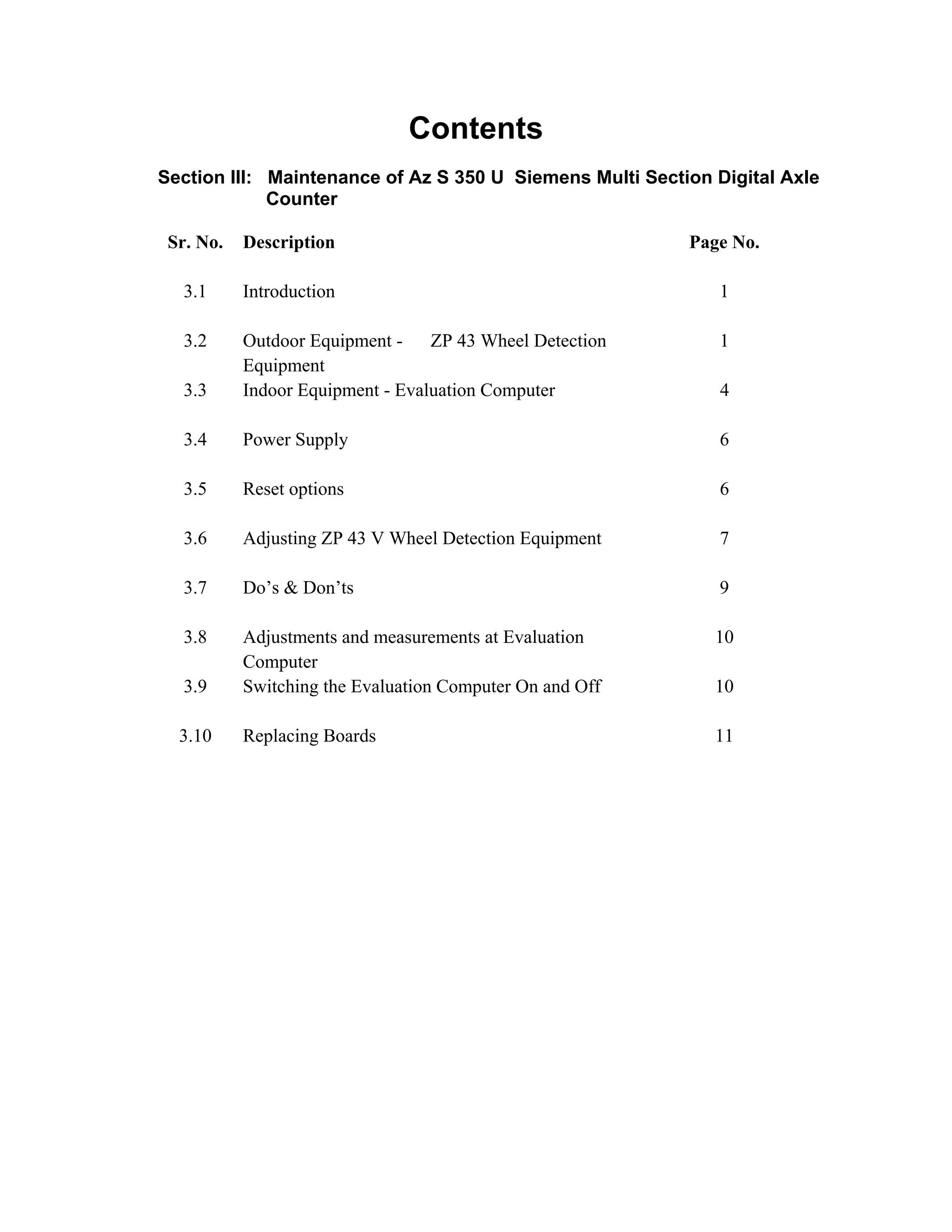Contents
Section III: Maintenance of Az S 350 U Siemens Multi Section Digital Axle
Counter
Sr. No. Description Page No.
3.1 Introduction 1
3.2 Outdoor Equipment - ZP 43 Wheel Detection
Equipment
1
3.3 Indoor Equipment - Evaluation Computer 4
3.4 Power Supply 6
3.5 Reset options 6
3.6 Adjusting ZP 43 V Wheel Detection Equipment 7
3.7 Do’s & Don’ts 9
3.8 Adjustments and measurements at Evaluation
Computer
10
3.9 Switching the Evaluation Computer On and Off 10
3.10 Replacing Boards 11
Go to Main index
 