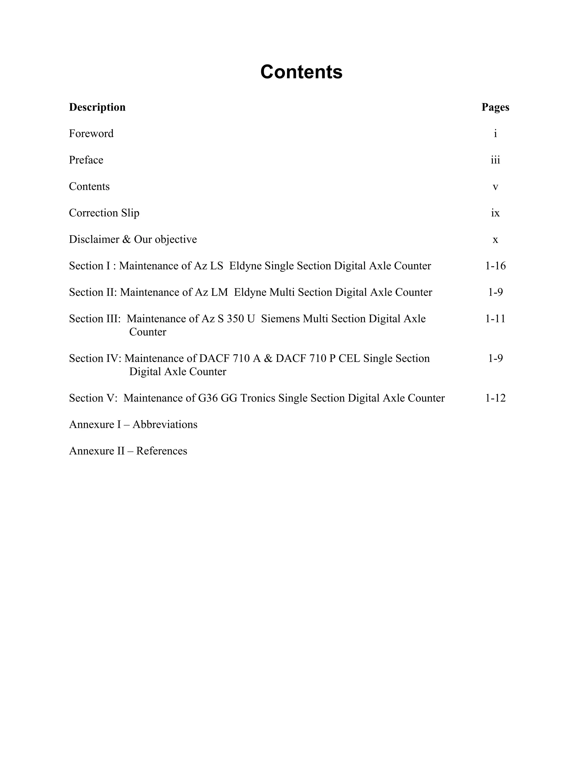 Contents
Description Pages
Foreword i
Preface iii
Contents v
Correction Slip ix
Disclaimer & Our objective x
Section I : Maintenance of Az LS Eldyne Single Section Digital Axle Counter 1-16
Section II: Maintenance of Az LM Eldyne Multi Section Digital Axle Counter 1-9
Section III: Maintenance of Az S 350 U Siemens Multi Section Digital Axle
Counter
1-11
Section IV: Maintenance of DACF 710 A & DACF 710 P CEL Single Section
Digital Axle Counter
1-9
Section V: Maintenance of G36 GG Tronics Single Section Digital Axle Counter 1-12
Annexure I – Abbreviations
Annexure II – References
 