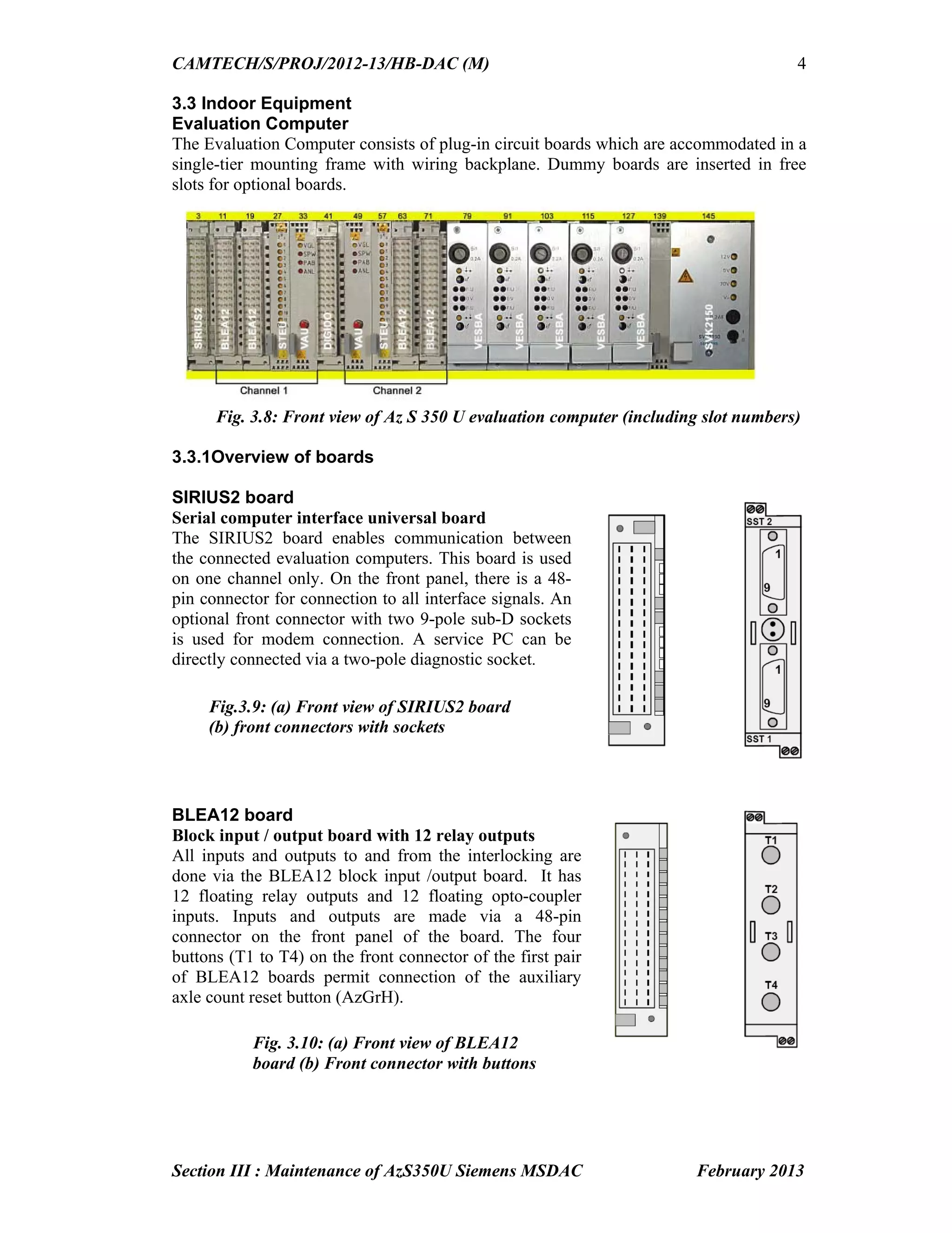 CAMTECH/S/PROJ/2012-13/HB-DAC (M)
Section III : Maintenance of AzS350U Siemens MSDAC February 2013
4
3.3 Indoor Equipment
Evaluation Computer
The Evaluation Computer consists of plug-in circuit boards which are accommodated in a
single-tier mounting frame with wiring backplane. Dummy boards are inserted in free
slots for optional boards.
Fig. 3.8: Front view of Az S 350 U evaluation computer (including slot numbers)
3.3.1Overview of boards
SIRIUS2 board
Serial computer interface universal board
The SIRIUS2 board enables communication between
the connected evaluation computers. This board is used
on one channel only. On the front panel, there is a 48-
pin connector for connection to all interface signals. An
optional front connector with two 9-pole sub-D sockets
is used for modem connection. A service PC can be
directly connected via a two-pole diagnostic socket.
BLEA12 board
Block input / output board with 12 relay outputs
All inputs and outputs to and from the interlocking are
done via the BLEA12 block input /output board. It has
12 floating relay outputs and 12 floating opto-coupler
inputs. Inputs and outputs are made via a 48-pin
connector on the front panel of the board. The four
buttons (T1 to T4) on the front connector of the first pair
of BLEA12 boards permit connection of the auxiliary
axle count reset button (AzGrH).
Fig.3.9: (a) Front view of SIRIUS2 board
(b) front connectors with sockets
Fig. 3.10: (a) Front view of BLEA12
board (b) Front connector with buttons
 