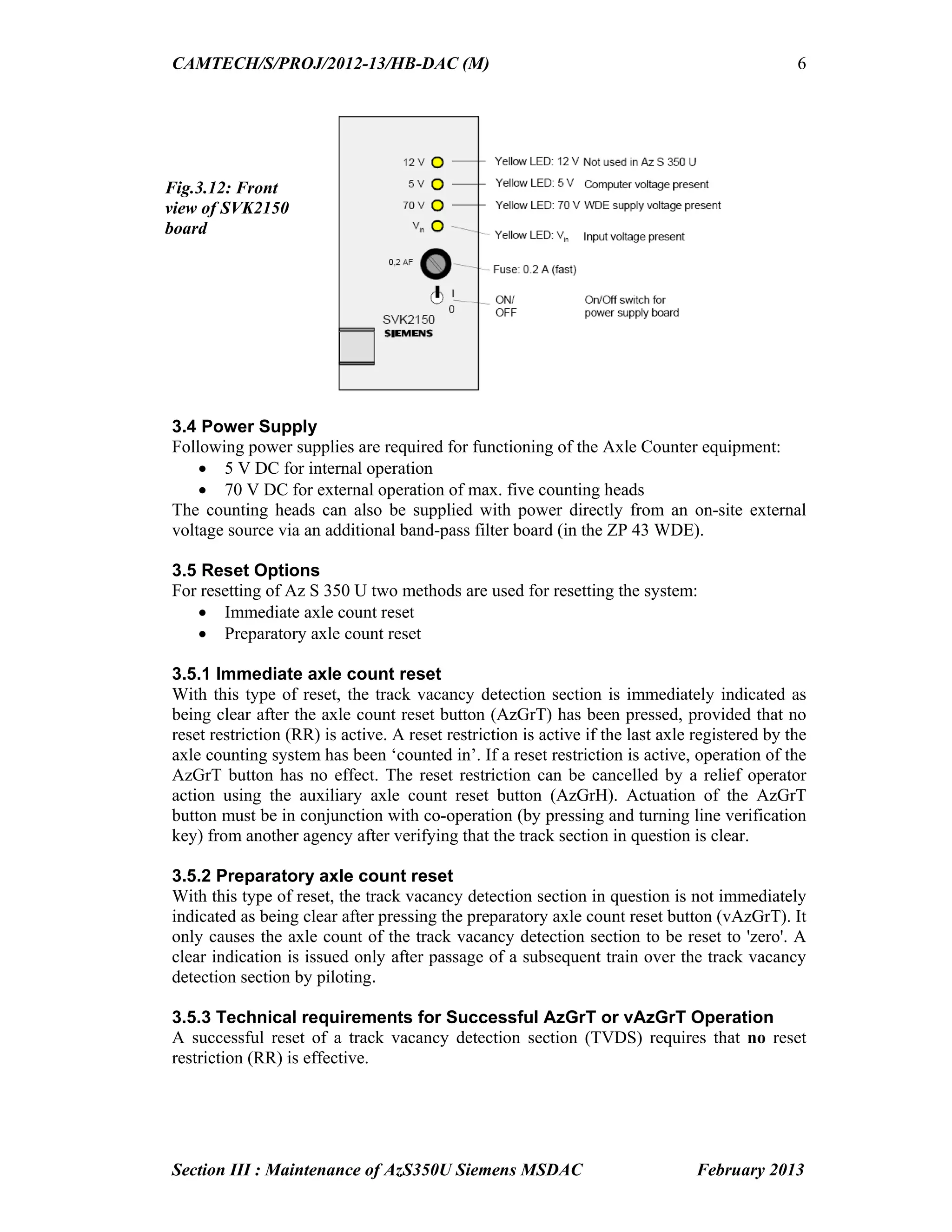 CAMTECH/S/PROJ/2012-13/HB-DAC (M)
Section III : Maintenance of AzS350U Siemens MSDAC February 2013
6
3.4 Power Supply
Following power supplies are required for functioning of the Axle Counter equipment:
 5 V DC for internal operation
 70 V DC for external operation of max. five counting heads
The counting heads can also be supplied with power directly from an on-site external
voltage source via an additional band-pass filter board (in the ZP 43 WDE).
3.5 Reset Options
For resetting of Az S 350 U two methods are used for resetting the system:
 Immediate axle count reset
 Preparatory axle count reset
3.5.1 Immediate axle count reset
With this type of reset, the track vacancy detection section is immediately indicated as
being clear after the axle count reset button (AzGrT) has been pressed, provided that no
reset restriction (RR) is active. A reset restriction is active if the last axle registered by the
axle counting system has been ‘counted in’. If a reset restriction is active, operation of the
AzGrT button has no effect. The reset restriction can be cancelled by a relief operator
action using the auxiliary axle count reset button (AzGrH). Actuation of the AzGrT
button must be in conjunction with co-operation (by pressing and turning line verification
key) from another agency after verifying that the track section in question is clear.
3.5.2 Preparatory axle count reset
With this type of reset, the track vacancy detection section in question is not immediately
indicated as being clear after pressing the preparatory axle count reset button (vAzGrT). It
only causes the axle count of the track vacancy detection section to be reset to 'zero'. A
clear indication is issued only after passage of a subsequent train over the track vacancy
detection section by piloting.
3.5.3 Technical requirements for Successful AzGrT or vAzGrT Operation
A successful reset of a track vacancy detection section (TVDS) requires that no reset
restriction (RR) is effective.
Fig.3.12: Front
view of SVK2150
board
 