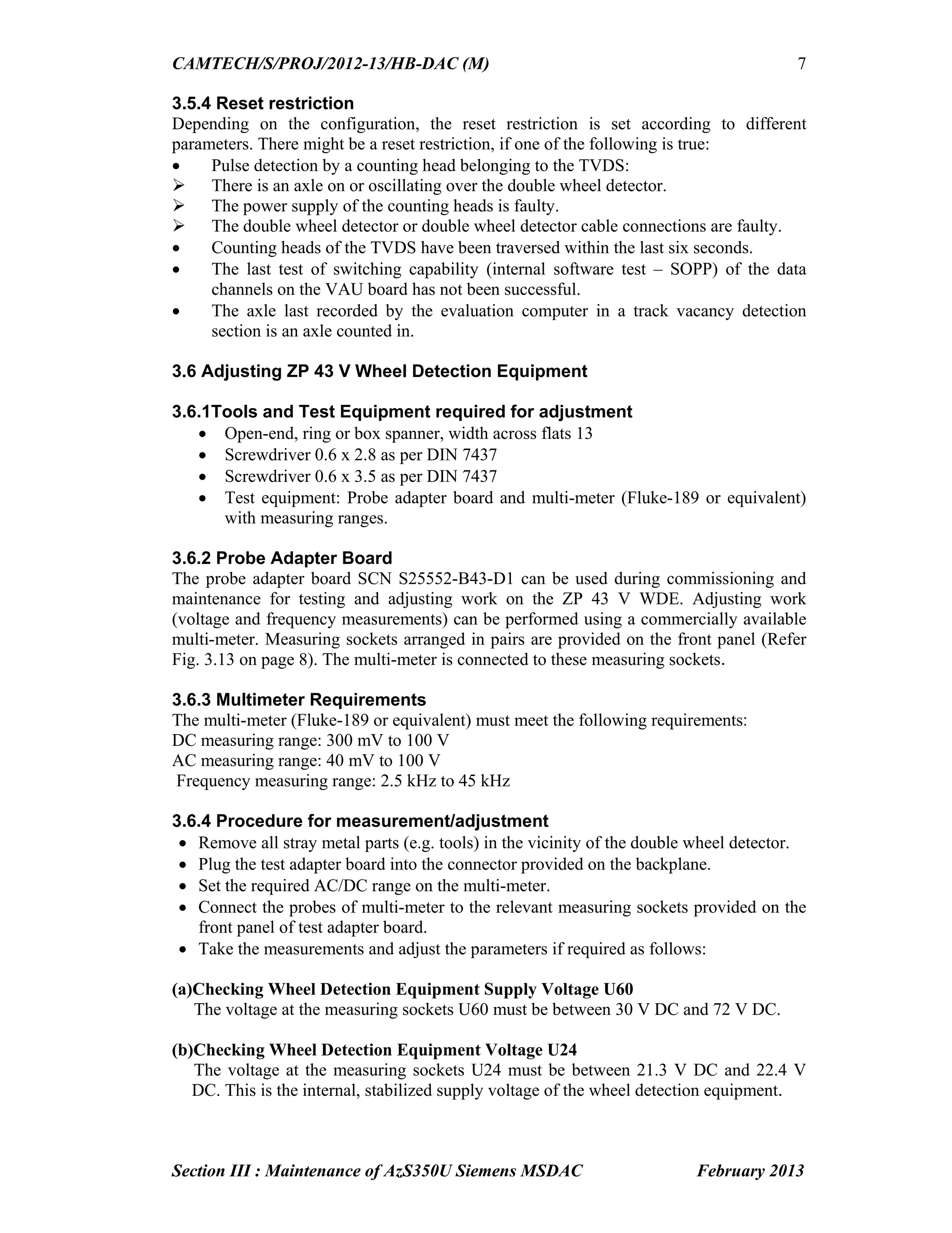 CAMTECH/S/PROJ/2012-13/HB-DAC (M)
Section III : Maintenance of AzS350U Siemens MSDAC February 2013
7
3.5.4 Reset restriction
Depending on the configuration, the reset restriction is set according to different
parameters. There might be a reset restriction, if one of the following is true:
 Pulse detection by a counting head belonging to the TVDS:
 There is an axle on or oscillating over the double wheel detector.
 The power supply of the counting heads is faulty.
 The double wheel detector or double wheel detector cable connections are faulty.
 Counting heads of the TVDS have been traversed within the last six seconds.
 The last test of switching capability (internal software test – SOPP) of the data
channels on the VAU board has not been successful.
 The axle last recorded by the evaluation computer in a track vacancy detection
section is an axle counted in.
3.6 Adjusting ZP 43 V Wheel Detection Equipment
3.6.1Tools and Test Equipment required for adjustment
 Open-end, ring or box spanner, width across flats 13
 Screwdriver 0.6 x 2.8 as per DIN 7437
 Screwdriver 0.6 x 3.5 as per DIN 7437
 Test equipment: Probe adapter board and multi-meter (Fluke-189 or equivalent)
with measuring ranges.
3.6.2 Probe Adapter Board
The probe adapter board SCN S25552-B43-D1 can be used during commissioning and
maintenance for testing and adjusting work on the ZP 43 V WDE. Adjusting work
(voltage and frequency measurements) can be performed using a commercially available
multi-meter. Measuring sockets arranged in pairs are provided on the front panel (Refer
Fig. 3.13 on page 8). The multi-meter is connected to these measuring sockets.
3.6.3 Multimeter Requirements
The multi-meter (Fluke-189 or equivalent) must meet the following requirements:
DC measuring range: 300 mV to 100 V
AC measuring range: 40 mV to 100 V
Frequency measuring range: 2.5 kHz to 45 kHz
3.6.4 Procedure for measurement/adjustment
 Remove all stray metal parts (e.g. tools) in the vicinity of the double wheel detector.
 Plug the test adapter board into the connector provided on the backplane.
 Set the required AC/DC range on the multi-meter.
 Connect the probes of multi-meter to the relevant measuring sockets provided on the
front panel of test adapter board.
 Take the measurements and adjust the parameters if required as follows:
(a)Checking Wheel Detection Equipment Supply Voltage U60
The voltage at the measuring sockets U60 must be between 30 V DC and 72 V DC.
(b)Checking Wheel Detection Equipment Voltage U24
The voltage at the measuring sockets U24 must be between 21.3 V DC and 22.4 V
DC. This is the internal, stabilized supply voltage of the wheel detection equipment.
 