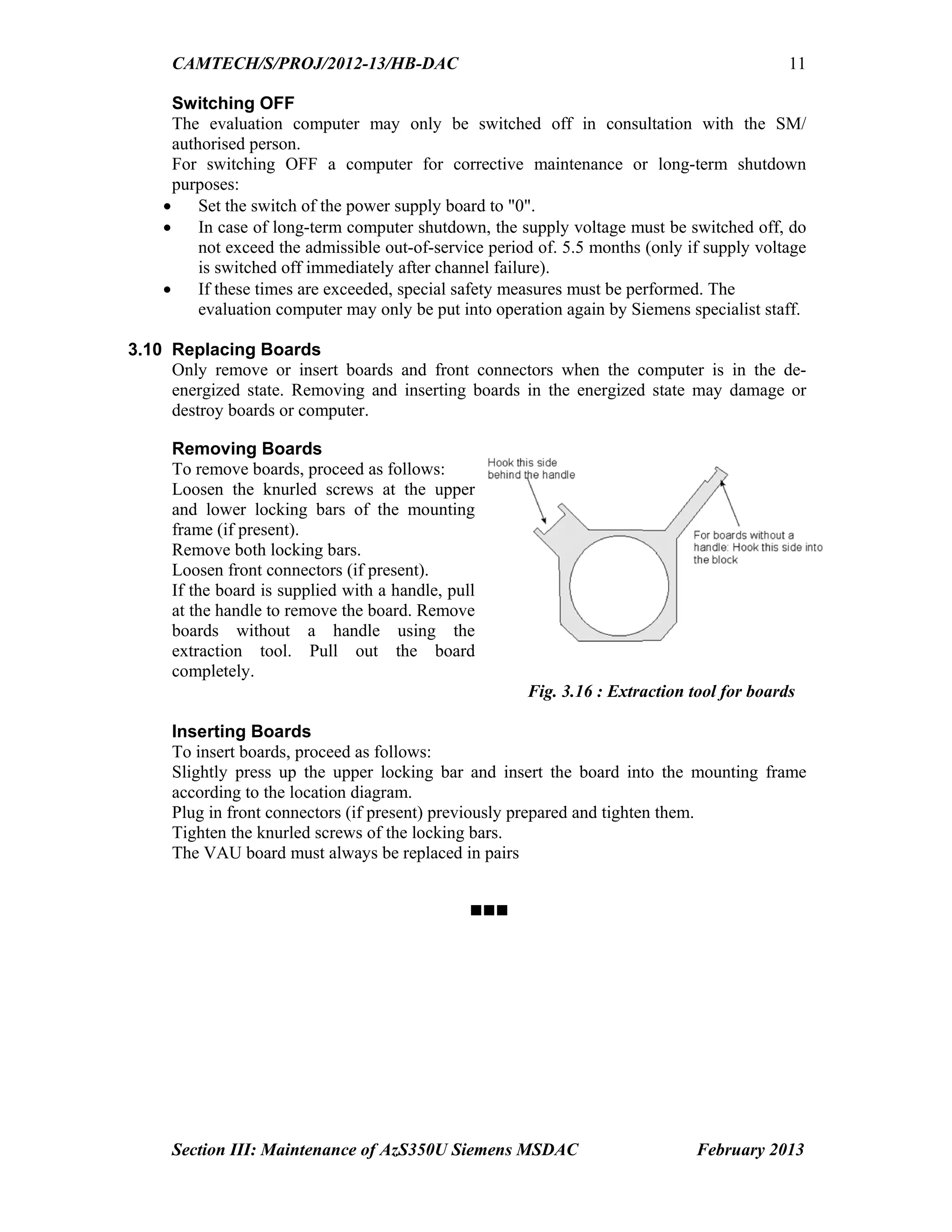 CAMTECH/S/PROJ/2012-13/HB-DAC
Section III: Maintenance of AzS350U Siemens MSDAC February 2013
11
Switching OFF
The evaluation computer may only be switched off in consultation with the SM/
authorised person.
For switching OFF a computer for corrective maintenance or long-term shutdown
purposes:
 Set the switch of the power supply board to "0".
 In case of long-term computer shutdown, the supply voltage must be switched off, do
not exceed the admissible out-of-service period of. 5.5 months (only if supply voltage
is switched off immediately after channel failure).
 If these times are exceeded, special safety measures must be performed. The
evaluation computer may only be put into operation again by Siemens specialist staff.
3.10 Replacing Boards
Only remove or insert boards and front connectors when the computer is in the de-
energized state. Removing and inserting boards in the energized state may damage or
destroy boards or computer.
Removing Boards
To remove boards, proceed as follows:
Loosen the knurled screws at the upper
and lower locking bars of the mounting
frame (if present).
Remove both locking bars.
Loosen front connectors (if present).
If the board is supplied with a handle, pull
at the handle to remove the board. Remove
boards without a handle using the
extraction tool. Pull out the board
completely.
Fig. 3.16 : Extraction tool for boards
Inserting Boards
To insert boards, proceed as follows:
Slightly press up the upper locking bar and insert the board into the mounting frame
according to the location diagram.
Plug in front connectors (if present) previously prepared and tighten them.
Tighten the knurled screws of the locking bars.
The VAU board must always be replaced in pairs

Go to Chapter index
 