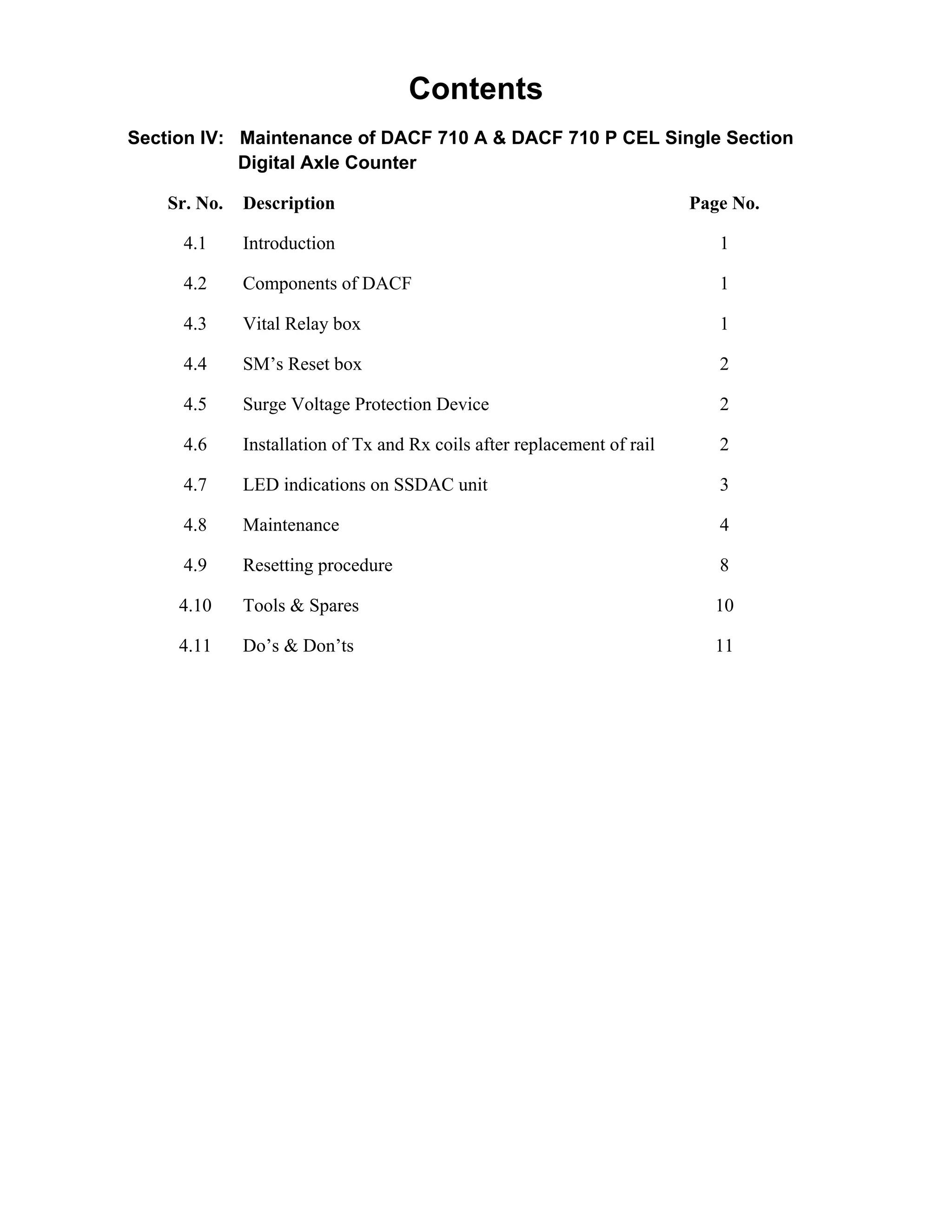 Contents
Section IV: Maintenance of DACF 710 A & DACF 710 P CEL Single Section
Digital Axle Counter
Sr. No. Description Page No.
4.1 Introduction 1
4.2 Components of DACF 1
4.3 Vital Relay box 1
4.4 SM’s Reset box 2
4.5 Surge Voltage Protection Device 2
4.6 Installation of Tx and Rx coils after replacement of rail 2
4.7 LED indications on SSDAC unit 3
4.8 Maintenance 4
4.9 Resetting procedure 8
4.10 Tools & Spares 10
4.11 Do’s & Don’ts 11
Go to Main index
 