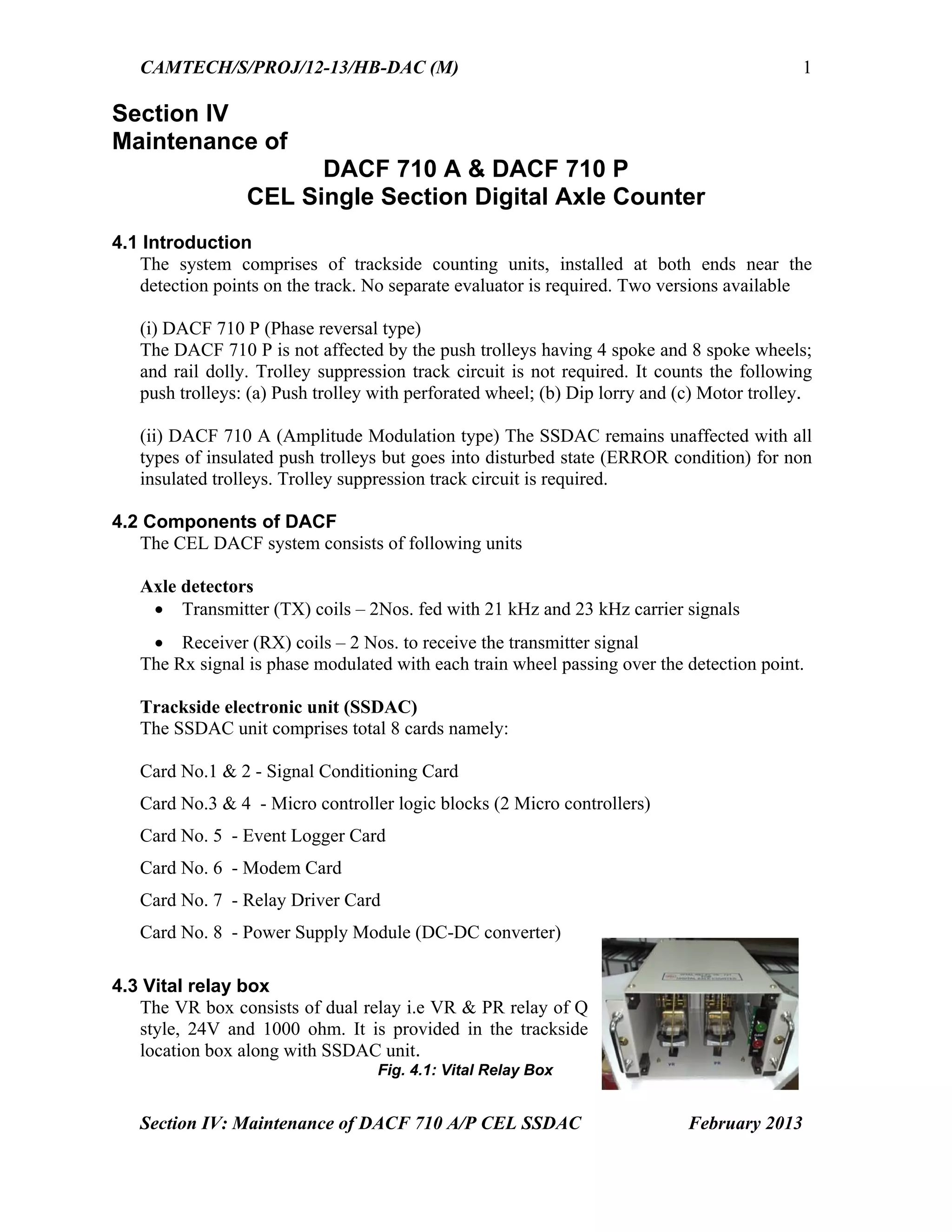 CAMTECH/S/PROJ/12-13/HB-DAC (M)
Section IV: Maintenance of DACF 710 A/P CEL SSDAC February 2013
1
Section IV
Maintenance of
DACF 710 A & DACF 710 P
CEL Single Section Digital Axle Counter
4.1 Introduction
The system comprises of trackside counting units, installed at both ends near the
detection points on the track. No separate evaluator is required. Two versions available
(i) DACF 710 P (Phase reversal type)
The DACF 710 P is not affected by the push trolleys having 4 spoke and 8 spoke wheels;
and rail dolly. Trolley suppression track circuit is not required. It counts the following
push trolleys: (a) Push trolley with perforated wheel; (b) Dip lorry and (c) Motor trolley.
(ii) DACF 710 A (Amplitude Modulation type) The SSDAC remains unaffected with all
types of insulated push trolleys but goes into disturbed state (ERROR condition) for non
insulated trolleys. Trolley suppression track circuit is required.
4.2 Components of DACF
The CEL DACF system consists of following units
Axle detectors
 Transmitter (TX) coils – 2Nos. fed with 21 kHz and 23 kHz carrier signals
 Receiver (RX) coils – 2 Nos. to receive the transmitter signal
The Rx signal is phase modulated with each train wheel passing over the detection point.
Trackside electronic unit (SSDAC)
The SSDAC unit comprises total 8 cards namely:
Card No.1 & 2 - Signal Conditioning Card
Card No.3 & 4 - Micro controller logic blocks (2 Micro controllers)
Card No. 5 - Event Logger Card
Card No. 6 - Modem Card
Card No. 7 - Relay Driver Card
Card No. 8 - Power Supply Module (DC-DC converter)
4.3 Vital relay box
The VR box consists of dual relay i.e VR & PR relay of Q
style, 24V and 1000 ohm. It is provided in the trackside
location box along with SSDAC unit.
Fig. 4.1: Vital Relay Box
 