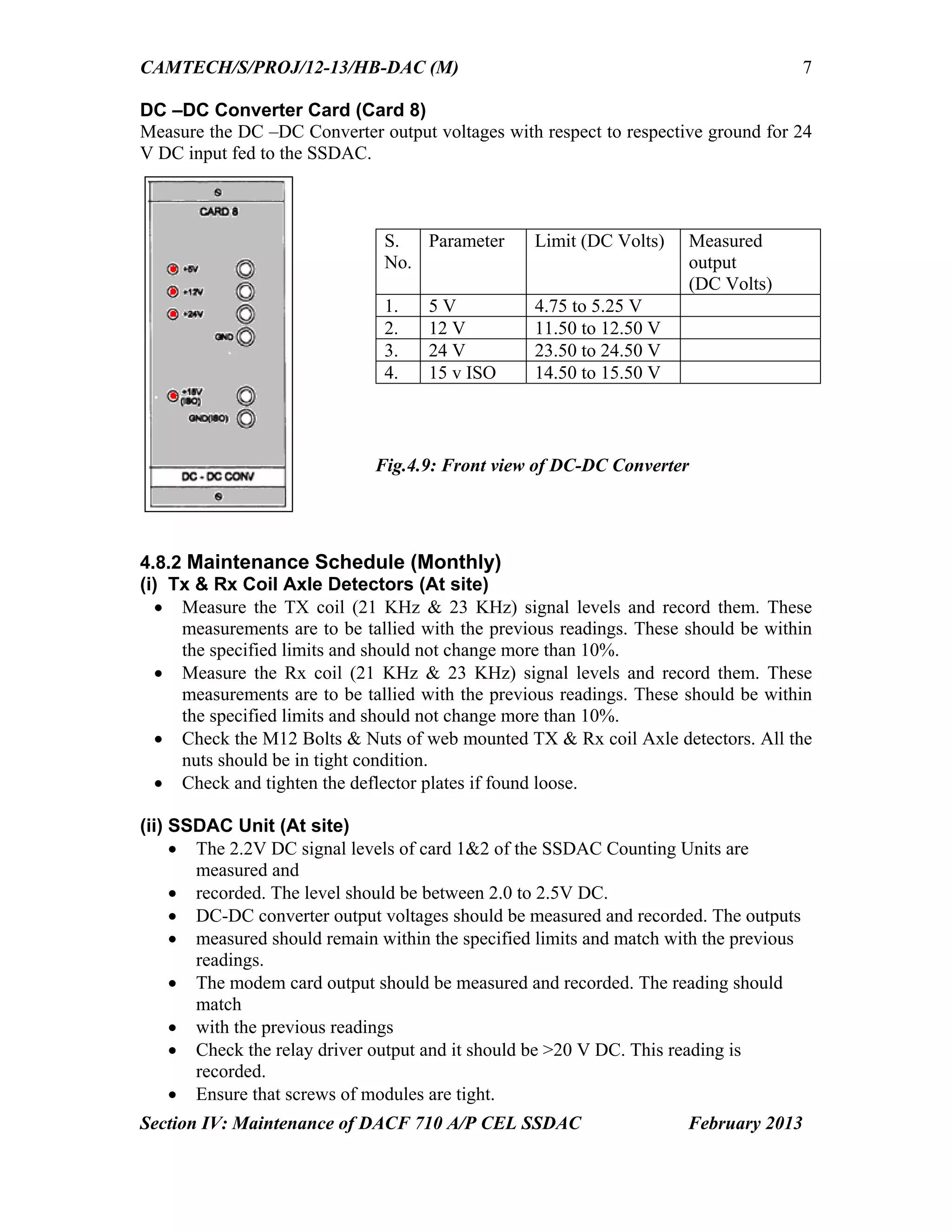 CAMTECH/S/PROJ/12-13/HB-DAC (M)
Section IV: Maintenance of DACF 710 A/P CEL SSDAC February 2013
7
DC –DC Converter Card (Card 8)
Measure the DC –DC Converter output voltages with respect to respective ground for 24
V DC input fed to the SSDAC.
4.8.2 Maintenance Schedule (Monthly)
(i) Tx & Rx Coil Axle Detectors (At site)
 Measure the TX coil (21 KHz & 23 KHz) signal levels and record them. These
measurements are to be tallied with the previous readings. These should be within
the specified limits and should not change more than 10%.
 Measure the Rx coil (21 KHz & 23 KHz) signal levels and record them. These
measurements are to be tallied with the previous readings. These should be within
the specified limits and should not change more than 10%.
 Check the M12 Bolts & Nuts of web mounted TX & Rx coil Axle detectors. All the
nuts should be in tight condition.
 Check and tighten the deflector plates if found loose.
(ii) SSDAC Unit (At site)
 The 2.2V DC signal levels of card 1&2 of the SSDAC Counting Units are
measured and
 recorded. The level should be between 2.0 to 2.5V DC.
 DC-DC converter output voltages should be measured and recorded. The outputs
 measured should remain within the specified limits and match with the previous
readings.
 The modem card output should be measured and recorded. The reading should
match
 with the previous readings
 Check the relay driver output and it should be >20 V DC. This reading is
recorded.
 Ensure that screws of modules are tight.
S.
No.
Parameter Limit (DC Volts) Measured
output
(DC Volts)
1. 5 V 4.75 to 5.25 V
2. 12 V 11.50 to 12.50 V
3. 24 V 23.50 to 24.50 V
4. 15 v ISO 14.50 to 15.50 V
Fig.4.9: Front view of DC-DC Converter
 