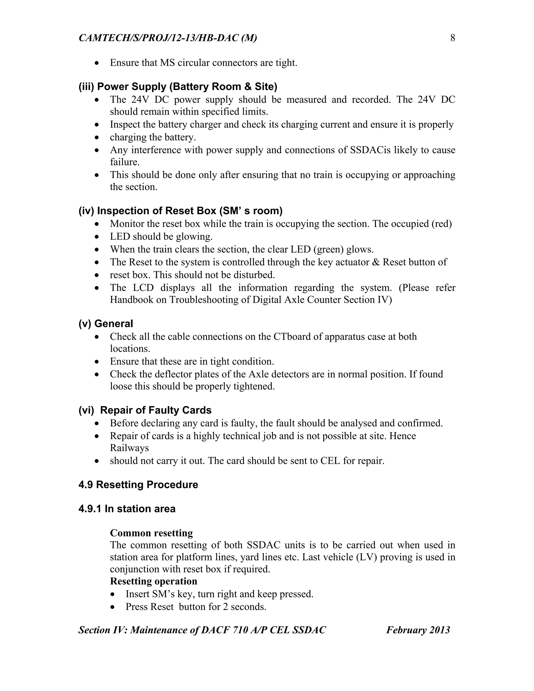 CAMTECH/S/PROJ/12-13/HB-DAC (M)
Section IV: Maintenance of DACF 710 A/P CEL SSDAC February 2013
8
 Ensure that MS circular connectors are tight.
(iii) Power Supply (Battery Room & Site)
 The 24V DC power supply should be measured and recorded. The 24V DC
should remain within specified limits.
 Inspect the battery charger and check its charging current and ensure it is properly
 charging the battery.
 Any interference with power supply and connections of SSDACis likely to cause
failure.
 This should be done only after ensuring that no train is occupying or approaching
the section.
(iv) Inspection of Reset Box (SM’ s room)
 Monitor the reset box while the train is occupying the section. The occupied (red)
 LED should be glowing.
 When the train clears the section, the clear LED (green) glows.
 The Reset to the system is controlled through the key actuator & Reset button of
 reset box. This should not be disturbed.
 The LCD displays all the information regarding the system. (Please refer
Handbook on Troubleshooting of Digital Axle Counter Section IV)
(v) General
 Check all the cable connections on the CTboard of apparatus case at both
locations.
 Ensure that these are in tight condition.
 Check the deflector plates of the Axle detectors are in normal position. If found
loose this should be properly tightened.
(vi) Repair of Faulty Cards
 Before declaring any card is faulty, the fault should be analysed and confirmed.
 Repair of cards is a highly technical job and is not possible at site. Hence
Railways
 should not carry it out. The card should be sent to CEL for repair.
4.9 Resetting Procedure
4.9.1 In station area
Common resetting
The common resetting of both SSDAC units is to be carried out when used in
station area for platform lines, yard lines etc. Last vehicle (LV) proving is used in
conjunction with reset box if required.
Resetting operation
 Insert SM’s key, turn right and keep pressed.
 Press Reset button for 2 seconds.
 