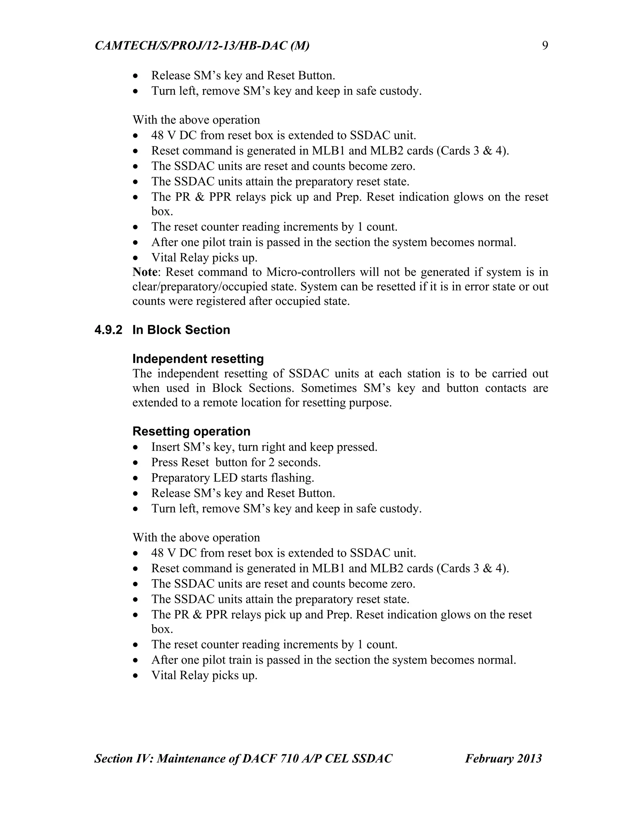 CAMTECH/S/PROJ/12-13/HB-DAC (M)
Section IV: Maintenance of DACF 710 A/P CEL SSDAC February 2013
9
 Release SM’s key and Reset Button.
 Turn left, remove SM’s key and keep in safe custody.
With the above operation
 48 V DC from reset box is extended to SSDAC unit.
 Reset command is generated in MLB1 and MLB2 cards (Cards 3 & 4).
 The SSDAC units are reset and counts become zero.
 The SSDAC units attain the preparatory reset state.
 The PR & PPR relays pick up and Prep. Reset indication glows on the reset
box.
 The reset counter reading increments by 1 count.
 After one pilot train is passed in the section the system becomes normal.
 Vital Relay picks up.
Note: Reset command to Micro-controllers will not be generated if system is in
clear/preparatory/occupied state. System can be resetted if it is in error state or out
counts were registered after occupied state.
4.9.2 In Block Section
Independent resetting
The independent resetting of SSDAC units at each station is to be carried out
when used in Block Sections. Sometimes SM’s key and button contacts are
extended to a remote location for resetting purpose.
Resetting operation
 Insert SM’s key, turn right and keep pressed.
 Press Reset button for 2 seconds.
 Preparatory LED starts flashing.
 Release SM’s key and Reset Button.
 Turn left, remove SM’s key and keep in safe custody.
With the above operation
 48 V DC from reset box is extended to SSDAC unit.
 Reset command is generated in MLB1 and MLB2 cards (Cards 3 & 4).
 The SSDAC units are reset and counts become zero.
 The SSDAC units attain the preparatory reset state.
 The PR & PPR relays pick up and Prep. Reset indication glows on the reset
box.
 The reset counter reading increments by 1 count.
 After one pilot train is passed in the section the system becomes normal.
 Vital Relay picks up.
 