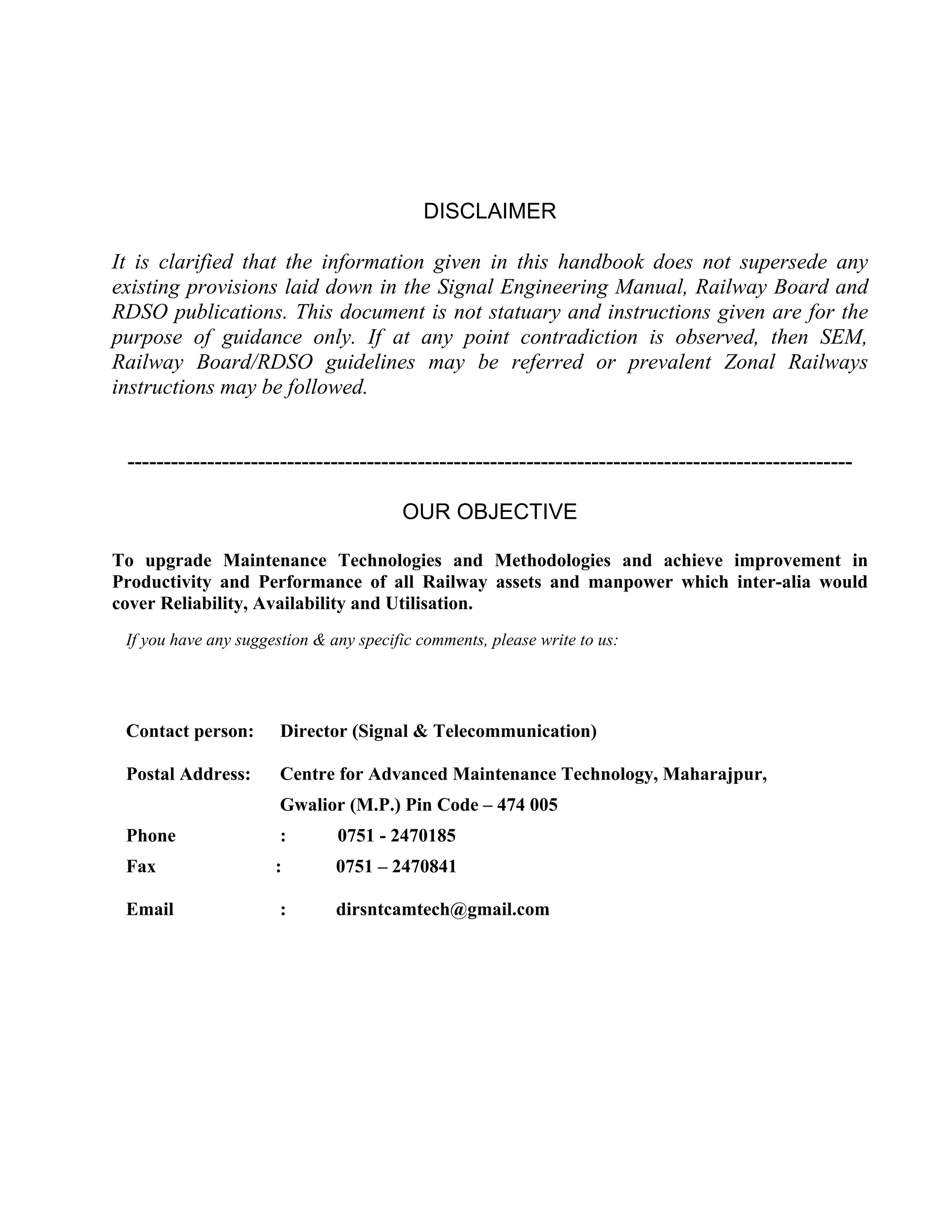 DISCLAIMER
It is clarified that the information given in this handbook does not supersede any
existing provisions laid down in the Signal Engineering Manual, Railway Board and
RDSO publications. This document is not statuary and instructions given are for the
purpose of guidance only. If at any point contradiction is observed, then SEM,
Railway Board/RDSO guidelines may be referred or prevalent Zonal Railways
instructions may be followed.
----------------------------------------------------------------------------------------------------
OUR OBJECTIVE
To upgrade Maintenance Technologies and Methodologies and achieve improvement in
Productivity and Performance of all Railway assets and manpower which inter-alia would
cover Reliability, Availability and Utilisation.
If you have any suggestion & any specific comments, please write to us:
Contact person: Director (Signal & Telecommunication)
Postal Address: Centre for Advanced Maintenance Technology, Maharajpur,
Gwalior (M.P.) Pin Code – 474 005
Phone : 0751 - 2470185
Fax : 0751 – 2470841
Email : dirsntcamtech@gmail.com
 