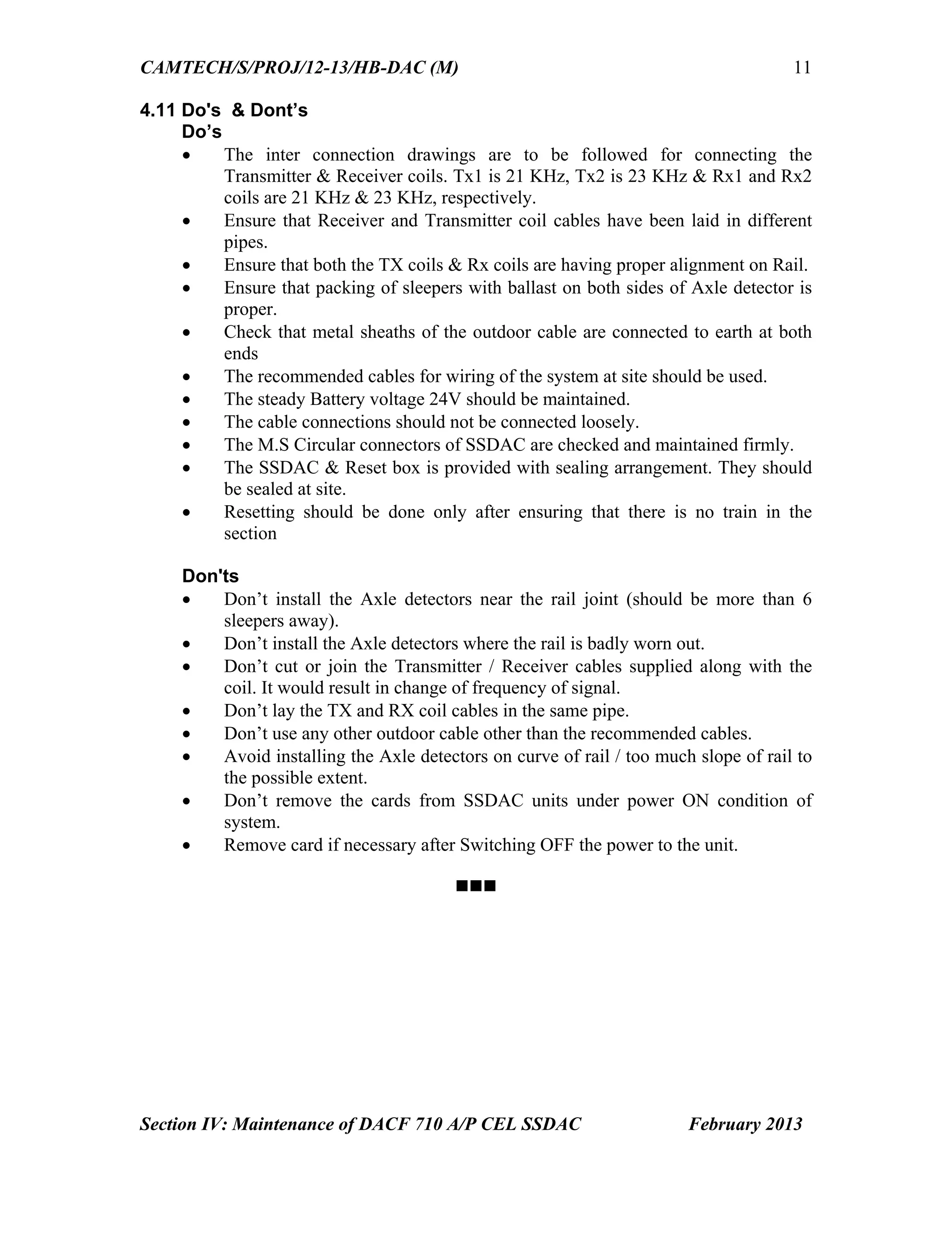 CAMTECH/S/PROJ/12-13/HB-DAC (M)
Section IV: Maintenance of DACF 710 A/P CEL SSDAC February 2013
11
4.11 Do's & Dont’s
Do’s
 The inter connection drawings are to be followed for connecting the
Transmitter & Receiver coils. Tx1 is 21 KHz, Tx2 is 23 KHz & Rx1 and Rx2
coils are 21 KHz & 23 KHz, respectively.
 Ensure that Receiver and Transmitter coil cables have been laid in different
pipes.
 Ensure that both the TX coils & Rx coils are having proper alignment on Rail.
 Ensure that packing of sleepers with ballast on both sides of Axle detector is
proper.
 Check that metal sheaths of the outdoor cable are connected to earth at both
ends
 The recommended cables for wiring of the system at site should be used.
 The steady Battery voltage 24V should be maintained.
 The cable connections should not be connected loosely.
 The M.S Circular connectors of SSDAC are checked and maintained firmly.
 The SSDAC & Reset box is provided with sealing arrangement. They should
be sealed at site.
 Resetting should be done only after ensuring that there is no train in the
section
Don'ts
 Don’t install the Axle detectors near the rail joint (should be more than 6
sleepers away).
 Don’t install the Axle detectors where the rail is badly worn out.
 Don’t cut or join the Transmitter / Receiver cables supplied along with the
coil. It would result in change of frequency of signal.
 Don’t lay the TX and RX coil cables in the same pipe.
 Don’t use any other outdoor cable other than the recommended cables.
 Avoid installing the Axle detectors on curve of rail / too much slope of rail to
the possible extent.
 Don’t remove the cards from SSDAC units under power ON condition of
system.
 Remove card if necessary after Switching OFF the power to the unit.


Go to Chapter index
 