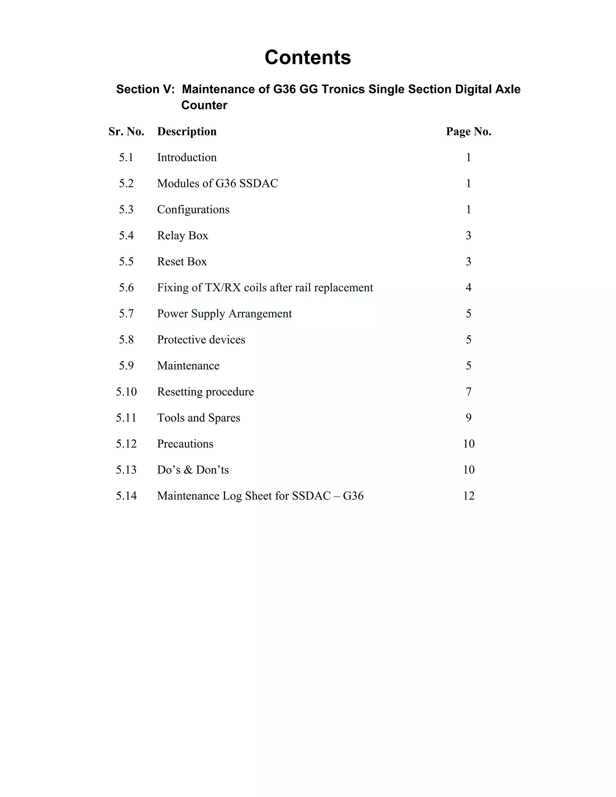Contents
Section V: Maintenance of G36 GG Tronics Single Section Digital Axle
Counter
Sr. No. Description Page No.
5.1 Introduction 1
5.2 Modules of G36 SSDAC 1
5.3 Configurations 1
5.4 Relay Box 3
5.5 Reset Box 3
5.6 Fixing of TX/RX coils after rail replacement 4
5.7 Power Supply Arrangement 5
5.8 Protective devices 5
5.9 Maintenance 5
5.10 Resetting procedure 7
5.11 Tools and Spares 9
5.12 Precautions 10
5.13 Do’s & Don’ts 10
5.14 Maintenance Log Sheet for SSDAC – G36 12
Go to Main index
 