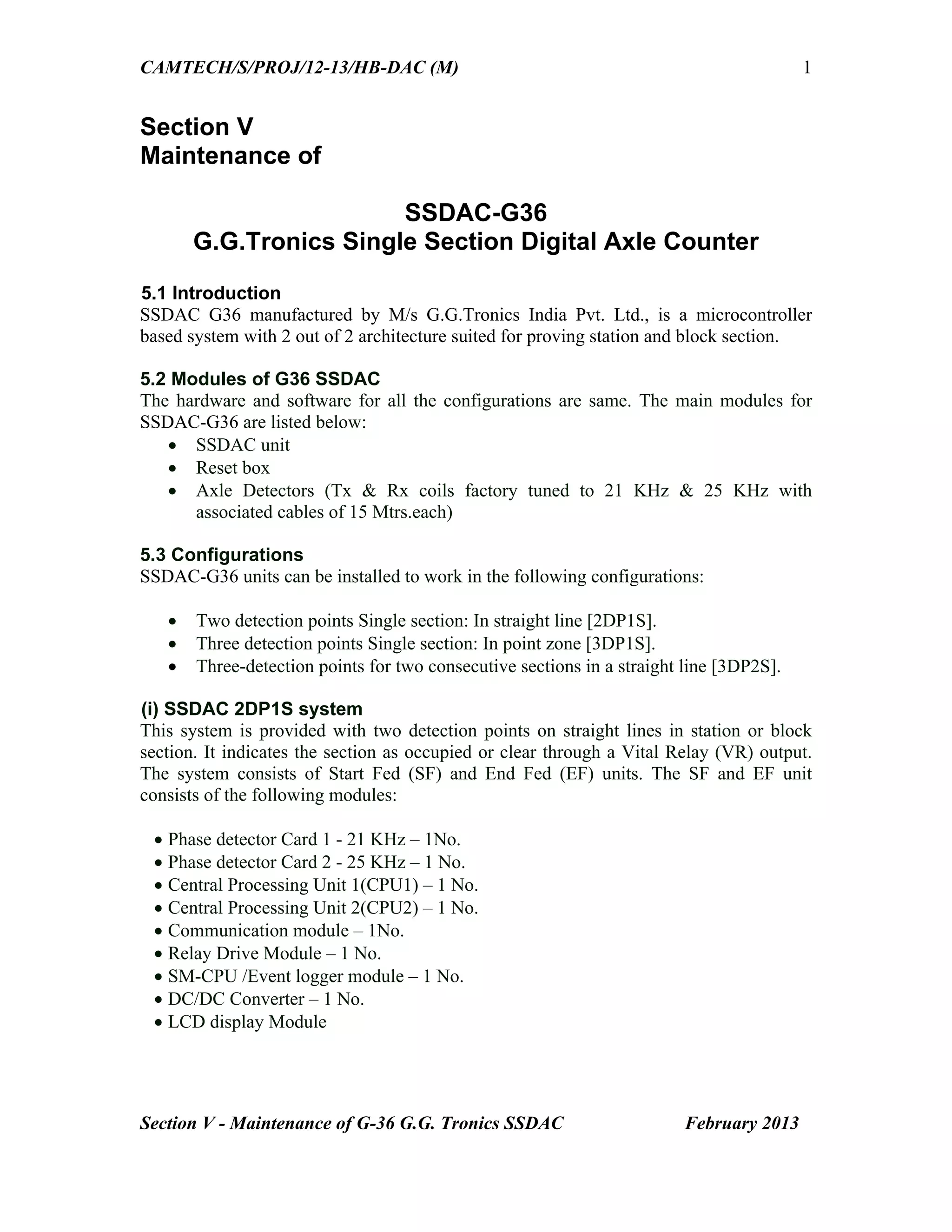 CAMTECH/S/PROJ/12-13/HB-DAC (M)
Section V - Maintenance of G-36 G.G. Tronics SSDAC February 2013
1
Section V
Maintenance of
SSDAC-G36
G.G.Tronics Single Section Digital Axle Counter
5.1 Introduction
SSDAC G36 manufactured by M/s G.G.Tronics India Pvt. Ltd., is a microcontroller
based system with 2 out of 2 architecture suited for proving station and block section.
5.2 Modules of G36 SSDAC
The hardware and software for all the configurations are same. The main modules for
SSDAC-G36 are listed below:
 SSDAC unit
 Reset box
 Axle Detectors (Tx & Rx coils factory tuned to 21 KHz & 25 KHz with
associated cables of 15 Mtrs.each)
5.3 Configurations
SSDAC-G36 units can be installed to work in the following configurations:
 Two detection points Single section: In straight line [2DP1S].
 Three detection points Single section: In point zone [3DP1S].
 Three-detection points for two consecutive sections in a straight line [3DP2S].
(i) SSDAC 2DP1S system
This system is provided with two detection points on straight lines in station or block
section. It indicates the section as occupied or clear through a Vital Relay (VR) output.
The system consists of Start Fed (SF) and End Fed (EF) units. The SF and EF unit
consists of the following modules:
 Phase detector Card 1 - 21 KHz – 1No.
 Phase detector Card 2 - 25 KHz – 1 No.
 Central Processing Unit 1(CPU1) – 1 No.
 Central Processing Unit 2(CPU2) – 1 No.
 Communication module – 1No.
 Relay Drive Module – 1 No.
 SM-CPU /Event logger module – 1 No.
 DC/DC Converter – 1 No.
 LCD display Module
 