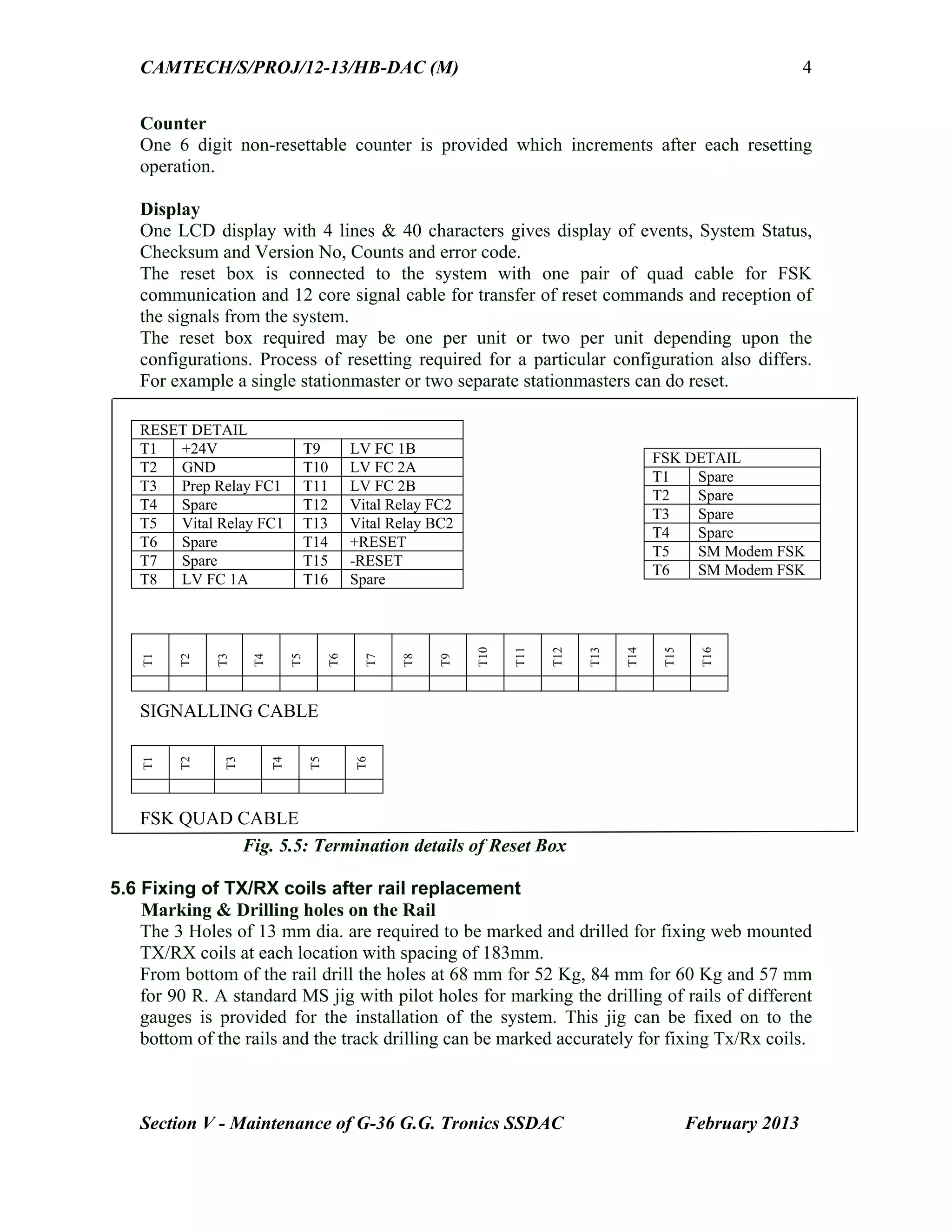 CAMTECH/S/PROJ/12-13/HB-DAC (M)
Section V - Maintenance of G-36 G.G. Tronics SSDAC February 2013
4
Counter
One 6 digit non-resettable counter is provided which increments after each resetting
operation.
Display
One LCD display with 4 lines & 40 characters gives display of events, System Status,
Checksum and Version No, Counts and error code.
The reset box is connected to the system with one pair of quad cable for FSK
communication and 12 core signal cable for transfer of reset commands and reception of
the signals from the system.
The reset box required may be one per unit or two per unit depending upon the
configurations. Process of resetting required for a particular configuration also differs.
For example a single stationmaster or two separate stationmasters can do reset.
SIGNALLING CABLE
FSK QUAD CABLE
Fig. 5.5: Termination details of Reset Box
5.6 Fixing of TX/RX coils after rail replacement
Marking & Drilling holes on the Rail
The 3 Holes of 13 mm dia. are required to be marked and drilled for fixing web mounted
TX/RX coils at each location with spacing of 183mm.
From bottom of the rail drill the holes at 68 mm for 52 Kg, 84 mm for 60 Kg and 57 mm
for 90 R. A standard MS jig with pilot holes for marking the drilling of rails of different
gauges is provided for the installation of the system. This jig can be fixed on to the
bottom of the rails and the track drilling can be marked accurately for fixing Tx/Rx coils.
RESET DETAIL
T1 +24V T9 LV FC 1B
T2 GND T10 LV FC 2A
T3 Prep Relay FC1 T11 LV FC 2B
T4 Spare T12 Vital Relay FC2
T5 Vital Relay FC1 T13 Vital Relay BC2
T6 Spare T14 +RESET
T7 Spare T15 -RESET
T8 LV FC 1A T16 Spare
FSK DETAIL
T1 Spare
T2 Spare
T3 Spare
T4 Spare
T5 SM Modem FSK
T6 SM Modem FSK
T1
T2
T3
T4
T5
T6
T7
T8
T9
T10
T11
T12
T13
T14
T15
T16
T1
T2
T3
T4
T5
T6
 