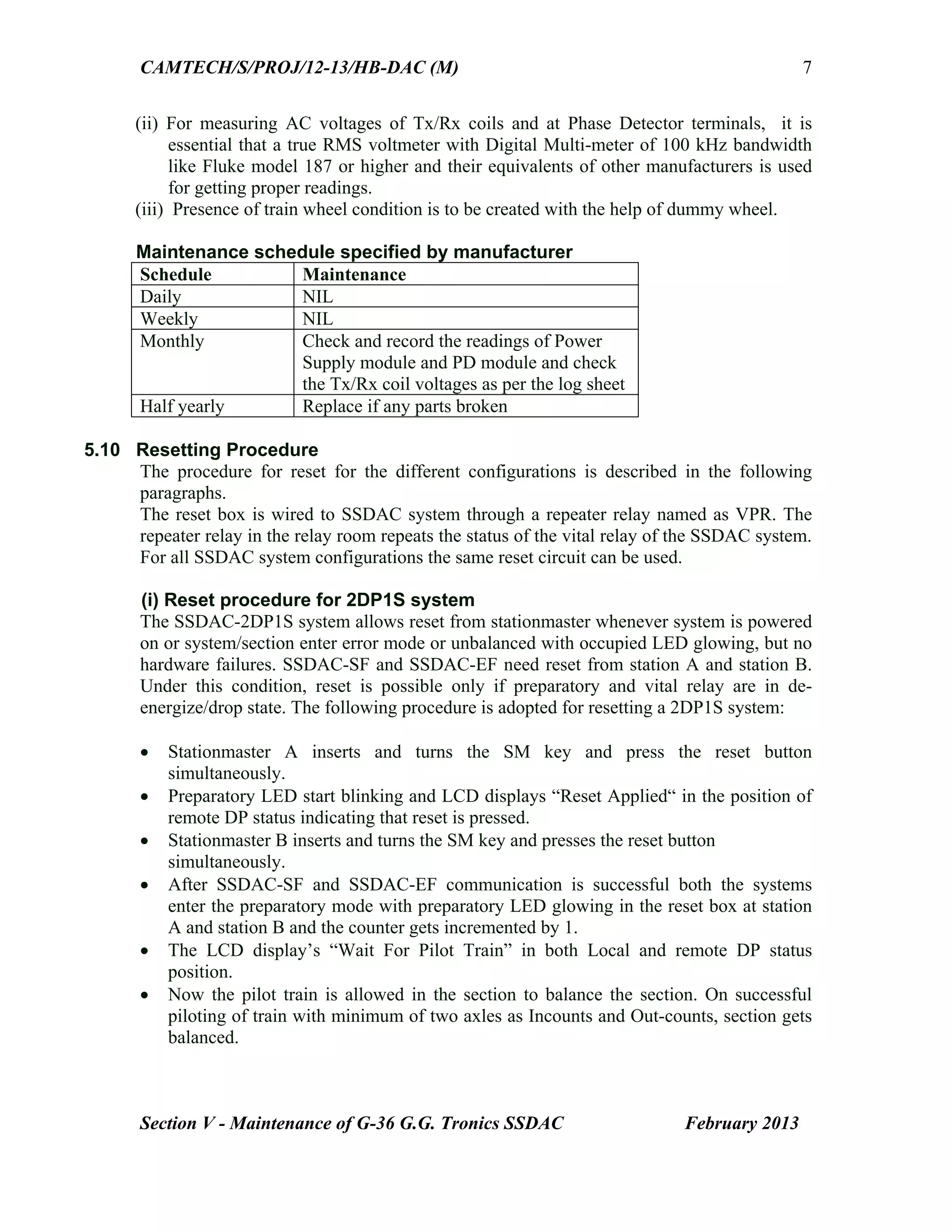 CAMTECH/S/PROJ/12-13/HB-DAC (M)
Section V - Maintenance of G-36 G.G. Tronics SSDAC February 2013
7
(ii) For measuring AC voltages of Tx/Rx coils and at Phase Detector terminals, it is
essential that a true RMS voltmeter with Digital Multi-meter of 100 kHz bandwidth
like Fluke model 187 or higher and their equivalents of other manufacturers is used
for getting proper readings.
(iii) Presence of train wheel condition is to be created with the help of dummy wheel.
Maintenance schedule specified by manufacturer
Schedule Maintenance
Daily NIL
Weekly NIL
Monthly Check and record the readings of Power
Supply module and PD module and check
the Tx/Rx coil voltages as per the log sheet
Half yearly Replace if any parts broken
5.10 Resetting Procedure
The procedure for reset for the different configurations is described in the following
paragraphs.
The reset box is wired to SSDAC system through a repeater relay named as VPR. The
repeater relay in the relay room repeats the status of the vital relay of the SSDAC system.
For all SSDAC system configurations the same reset circuit can be used.
(i) Reset procedure for 2DP1S system
The SSDAC-2DP1S system allows reset from stationmaster whenever system is powered
on or system/section enter error mode or unbalanced with occupied LED glowing, but no
hardware failures. SSDAC-SF and SSDAC-EF need reset from station A and station B.
Under this condition, reset is possible only if preparatory and vital relay are in de-
energize/drop state. The following procedure is adopted for resetting a 2DP1S system:
 Stationmaster A inserts and turns the SM key and press the reset button
simultaneously.
 Preparatory LED start blinking and LCD displays “Reset Applied“ in the position of
remote DP status indicating that reset is pressed.
 Stationmaster B inserts and turns the SM key and presses the reset button
simultaneously.
 After SSDAC-SF and SSDAC-EF communication is successful both the systems
enter the preparatory mode with preparatory LED glowing in the reset box at station
A and station B and the counter gets incremented by 1.
 The LCD display’s “Wait For Pilot Train” in both Local and remote DP status
position.
 Now the pilot train is allowed in the section to balance the section. On successful
piloting of train with minimum of two axles as Incounts and Out-counts, section gets
balanced.
 