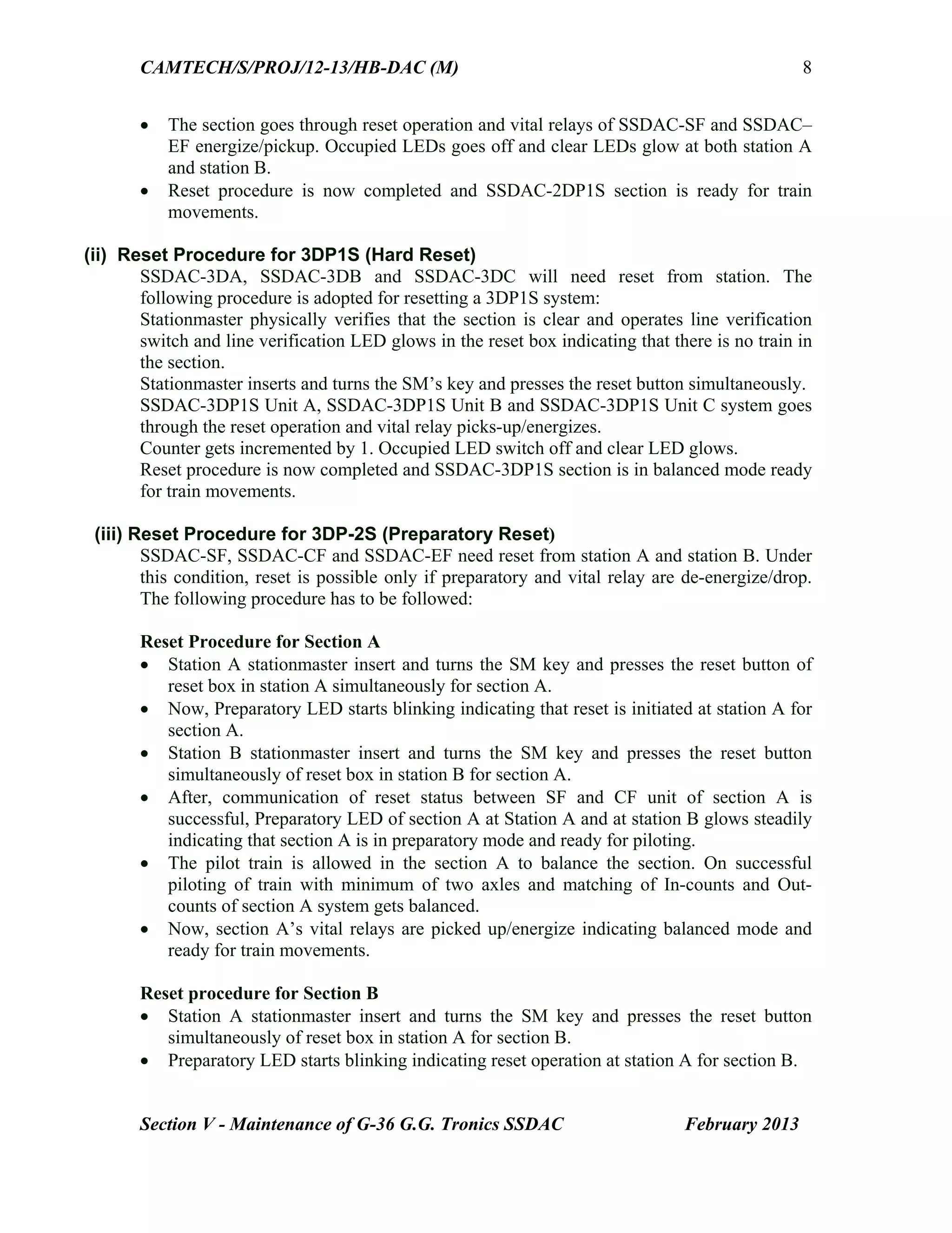 CAMTECH/S/PROJ/12-13/HB-DAC (M)
Section V - Maintenance of G-36 G.G. Tronics SSDAC February 2013
8
 The section goes through reset operation and vital relays of SSDAC-SF and SSDAC–
EF energize/pickup. Occupied LEDs goes off and clear LEDs glow at both station A
and station B.
 Reset procedure is now completed and SSDAC-2DP1S section is ready for train
movements.
(ii) Reset Procedure for 3DP1S (Hard Reset)
SSDAC-3DA, SSDAC-3DB and SSDAC-3DC will need reset from station. The
following procedure is adopted for resetting a 3DP1S system:
Stationmaster physically verifies that the section is clear and operates line verification
switch and line verification LED glows in the reset box indicating that there is no train in
the section.
Stationmaster inserts and turns the SM’s key and presses the reset button simultaneously.
SSDAC-3DP1S Unit A, SSDAC-3DP1S Unit B and SSDAC-3DP1S Unit C system goes
through the reset operation and vital relay picks-up/energizes.
Counter gets incremented by 1. Occupied LED switch off and clear LED glows.
Reset procedure is now completed and SSDAC-3DP1S section is in balanced mode ready
for train movements.
(iii) Reset Procedure for 3DP-2S (Preparatory Reset)
SSDAC-SF, SSDAC-CF and SSDAC-EF need reset from station A and station B. Under
this condition, reset is possible only if preparatory and vital relay are de-energize/drop.
The following procedure has to be followed:
Reset Procedure for Section A
 Station A stationmaster insert and turns the SM key and presses the reset button of
reset box in station A simultaneously for section A.
 Now, Preparatory LED starts blinking indicating that reset is initiated at station A for
section A.
 Station B stationmaster insert and turns the SM key and presses the reset button
simultaneously of reset box in station B for section A.
 After, communication of reset status between SF and CF unit of section A is
successful, Preparatory LED of section A at Station A and at station B glows steadily
indicating that section A is in preparatory mode and ready for piloting.
 The pilot train is allowed in the section A to balance the section. On successful
piloting of train with minimum of two axles and matching of In-counts and Out-
counts of section A system gets balanced.
 Now, section A’s vital relays are picked up/energize indicating balanced mode and
ready for train movements.
Reset procedure for Section B
 Station A stationmaster insert and turns the SM key and presses the reset button
simultaneously of reset box in station A for section B.
 Preparatory LED starts blinking indicating reset operation at station A for section B.
 