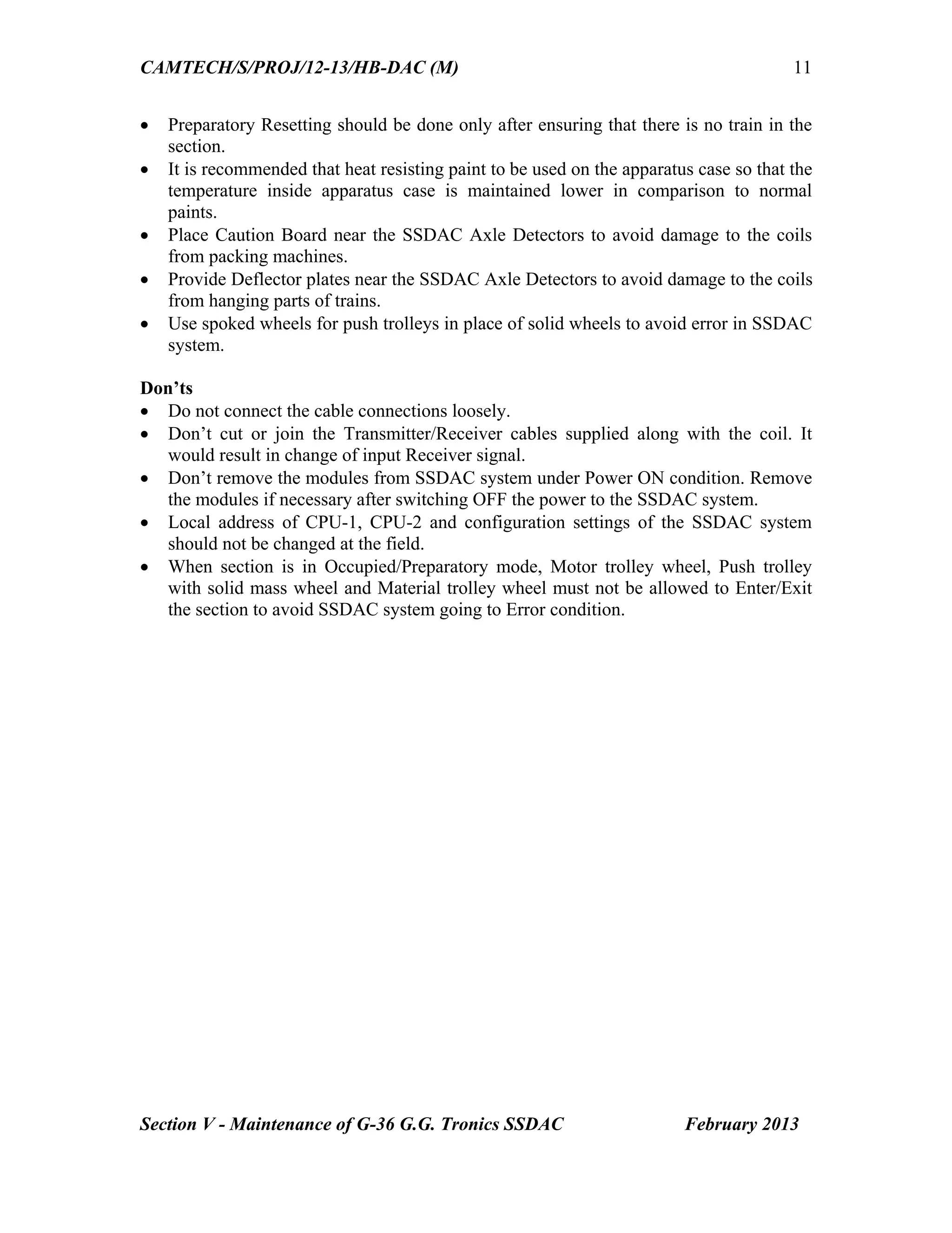 CAMTECH/S/PROJ/12-13/HB-DAC (M)
Section V - Maintenance of G-36 G.G. Tronics SSDAC February 2013
11
 Preparatory Resetting should be done only after ensuring that there is no train in the
section.
 It is recommended that heat resisting paint to be used on the apparatus case so that the
temperature inside apparatus case is maintained lower in comparison to normal
paints.
 Place Caution Board near the SSDAC Axle Detectors to avoid damage to the coils
from packing machines.
 Provide Deflector plates near the SSDAC Axle Detectors to avoid damage to the coils
from hanging parts of trains.
 Use spoked wheels for push trolleys in place of solid wheels to avoid error in SSDAC
system.
Don’ts
 Do not connect the cable connections loosely.
 Don’t cut or join the Transmitter/Receiver cables supplied along with the coil. It
would result in change of input Receiver signal.
 Don’t remove the modules from SSDAC system under Power ON condition. Remove
the modules if necessary after switching OFF the power to the SSDAC system.
 Local address of CPU-1, CPU-2 and configuration settings of the SSDAC system
should not be changed at the field.
 When section is in Occupied/Preparatory mode, Motor trolley wheel, Push trolley
with solid mass wheel and Material trolley wheel must not be allowed to Enter/Exit
the section to avoid SSDAC system going to Error condition.
 