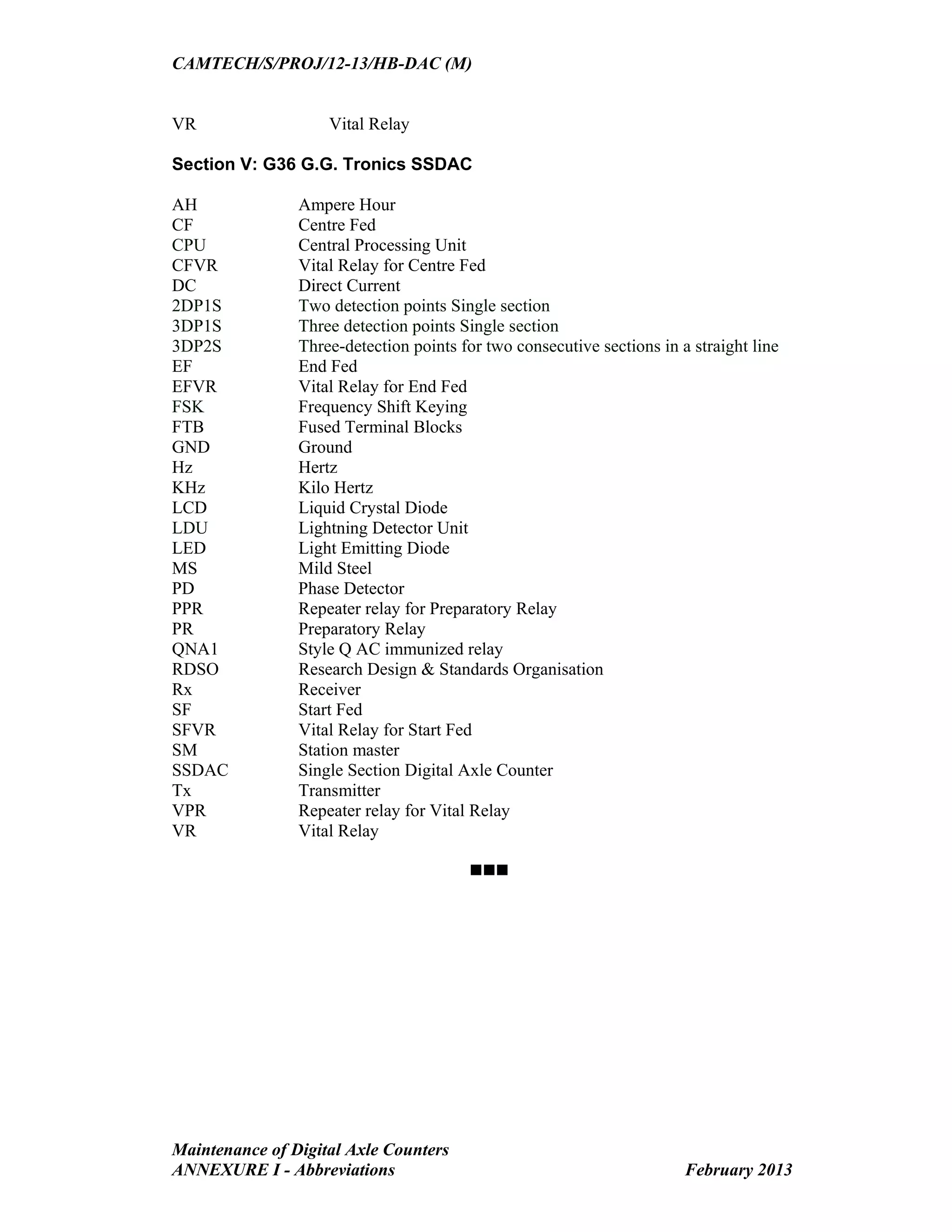CAMTECH/S/PROJ/12-13/HB-DAC (M)
Maintenance of Digital Axle Counters
ANNEXURE I - Abbreviations February 2013
VR Vital Relay
Section V: G36 G.G. Tronics SSDAC
AH Ampere Hour
CF Centre Fed
CPU Central Processing Unit
CFVR Vital Relay for Centre Fed
DC Direct Current
2DP1S Two detection points Single section
3DP1S Three detection points Single section
3DP2S Three-detection points for two consecutive sections in a straight line
EF End Fed
EFVR Vital Relay for End Fed
FSK Frequency Shift Keying
FTB Fused Terminal Blocks
GND Ground
Hz Hertz
KHz Kilo Hertz
LCD Liquid Crystal Diode
LDU Lightning Detector Unit
LED Light Emitting Diode
MS Mild Steel
PD Phase Detector
PPR Repeater relay for Preparatory Relay
PR Preparatory Relay
QNA1 Style Q AC immunized relay
RDSO Research Design & Standards Organisation
Rx Receiver
SF Start Fed
SFVR Vital Relay for Start Fed
SM Station master
SSDAC Single Section Digital Axle Counter
Tx Transmitter
VPR Repeater relay for Vital Relay
VR Vital Relay

 