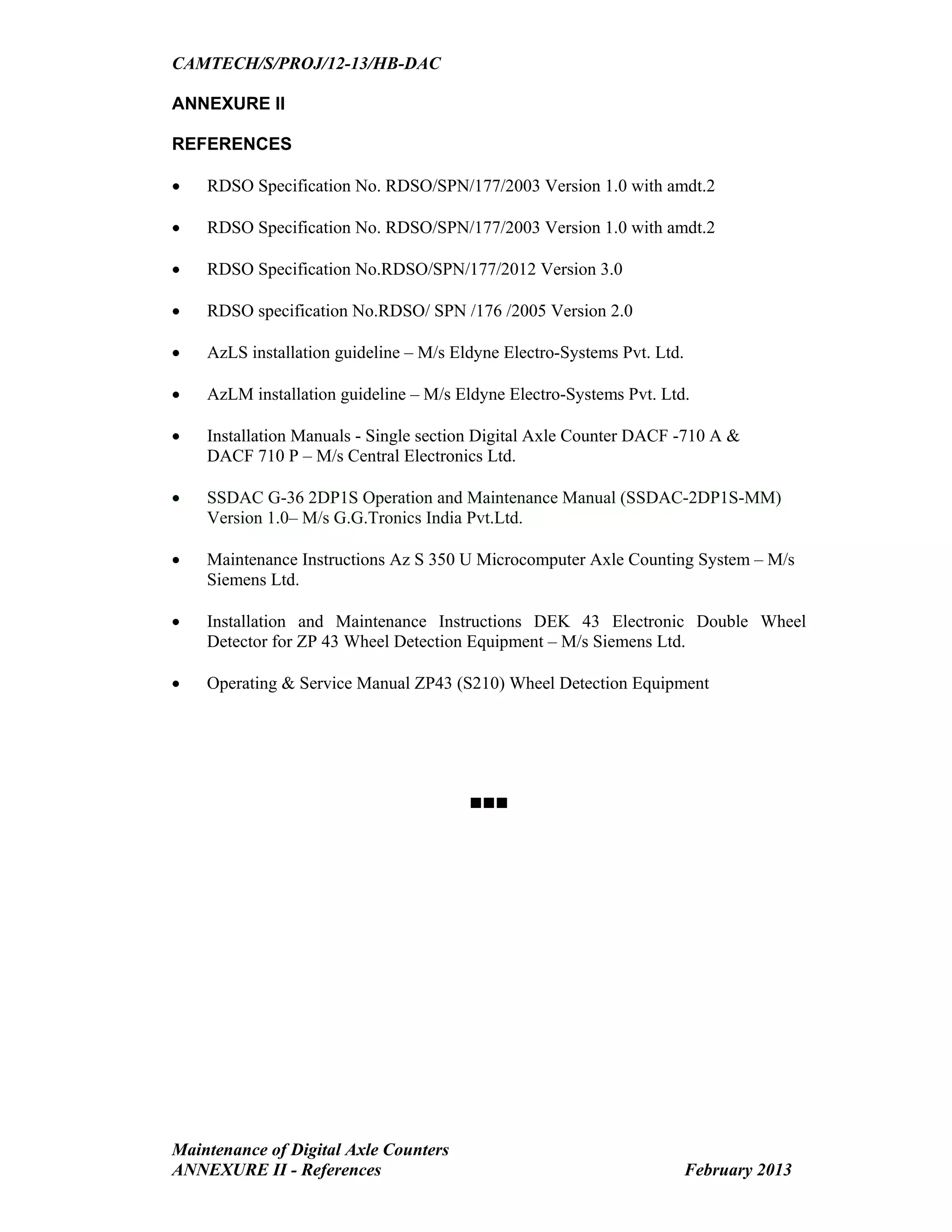 CAMTECH/S/PROJ/12-13/HB-DAC
Maintenance of Digital Axle Counters
ANNEXURE II - References February 2013
ANNEXURE II
REFERENCES
 RDSO Specification No. RDSO/SPN/177/2003 Version 1.0 with amdt.2
 RDSO Specification No. RDSO/SPN/177/2003 Version 1.0 with amdt.2
 RDSO Specification No.RDSO/SPN/177/2012 Version 3.0
 RDSO specification No.RDSO/ SPN /176 /2005 Version 2.0
 AzLS installation guideline – M/s Eldyne Electro-Systems Pvt. Ltd.
 AzLM installation guideline – M/s Eldyne Electro-Systems Pvt. Ltd.
 Installation Manuals - Single section Digital Axle Counter DACF -710 A &
DACF 710 P – M/s Central Electronics Ltd.
 SSDAC G-36 2DP1S Operation and Maintenance Manual (SSDAC-2DP1S-MM)
Version 1.0– M/s G.G.Tronics India Pvt.Ltd.
 Maintenance Instructions Az S 350 U Microcomputer Axle Counting System – M/s
Siemens Ltd.
 Installation and Maintenance Instructions DEK 43 Electronic Double Wheel
Detector for ZP 43 Wheel Detection Equipment – M/s Siemens Ltd.
 Operating & Service Manual ZP43 (S210) Wheel Detection Equipment

Go to main Index
 