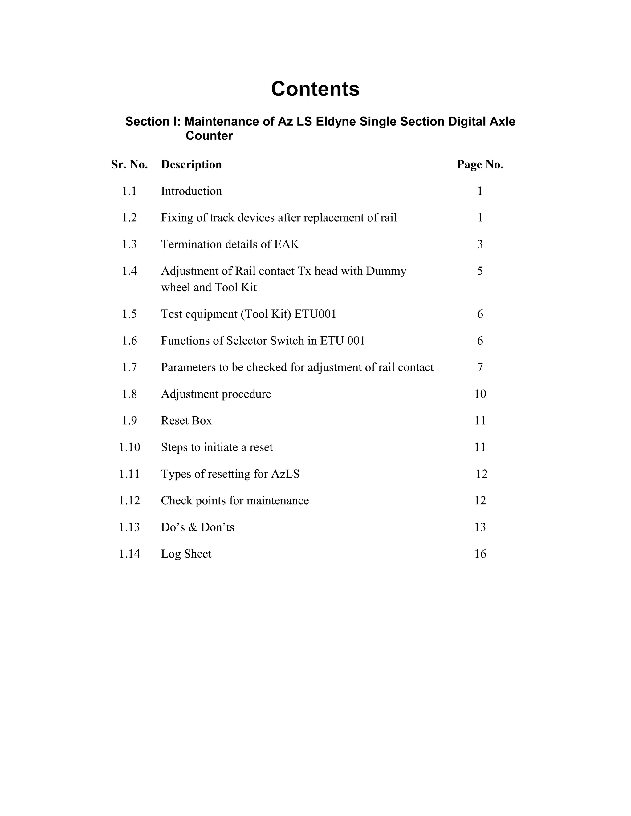 Contents
Section I: Maintenance of Az LS Eldyne Single Section Digital Axle
Counter
Sr. No. Description Page No.
1.1 Introduction 1
1.2 Fixing of track devices after replacement of rail 1
1.3 Termination details of EAK 3
1.4 Adjustment of Rail contact Tx head with Dummy
wheel and Tool Kit
5
1.5 Test equipment (Tool Kit) ETU001 6
1.6 Functions of Selector Switch in ETU 001 6
1.7 Parameters to be checked for adjustment of rail contact 7
1.8 Adjustment procedure 10
1.9 Reset Box 11
1.10 Steps to initiate a reset 11
1.11 Types of resetting for AzLS 12
1.12 Check points for maintenance 12
1.13 Do’s & Don’ts 13
1.14 Log Sheet 16
Go to Main Index
 