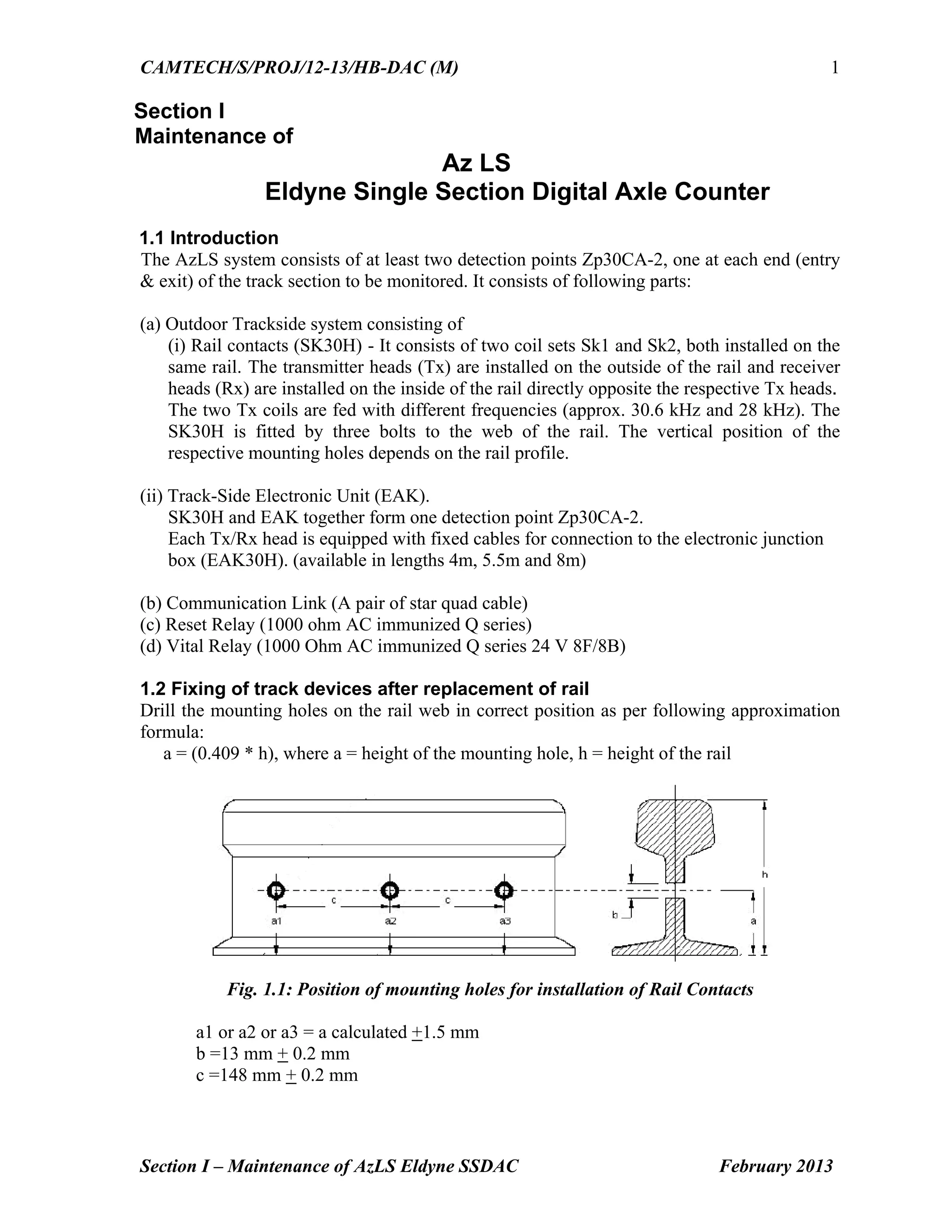 CAMTECH/S/PROJ/12-13/HB-DAC (M)
Section I – Maintenance of AzLS Eldyne SSDAC February 2013
1
Section I
Maintenance of
Az LS
Eldyne Single Section Digital Axle Counter
1.1 Introduction
The AzLS system consists of at least two detection points Zp30CA-2, one at each end (entry
& exit) of the track section to be monitored. It consists of following parts:
(a) Outdoor Trackside system consisting of
(i) Rail contacts (SK30H) - It consists of two coil sets Sk1 and Sk2, both installed on the
same rail. The transmitter heads (Tx) are installed on the outside of the rail and receiver
heads (Rx) are installed on the inside of the rail directly opposite the respective Tx heads.
The two Tx coils are fed with different frequencies (approx. 30.6 kHz and 28 kHz). The
SK30H is fitted by three bolts to the web of the rail. The vertical position of the
respective mounting holes depends on the rail profile.
(ii) Track-Side Electronic Unit (EAK).
SK30H and EAK together form one detection point Zp30CA-2.
Each Tx/Rx head is equipped with fixed cables for connection to the electronic junction
box (EAK30H). (available in lengths 4m, 5.5m and 8m)
(b) Communication Link (A pair of star quad cable)
(c) Reset Relay (1000 ohm AC immunized Q series)
(d) Vital Relay (1000 Ohm AC immunized Q series 24 V 8F/8B)
1.2 Fixing of track devices after replacement of rail
Drill the mounting holes on the rail web in correct position as per following approximation
formula:
a = (0.409 * h), where a = height of the mounting hole, h = height of the rail
Fig. 1.1: Position of mounting holes for installation of Rail Contacts
a1 or a2 or a3 = a calculated +1.5 mm
b =13 mm + 0.2 mm
c =148 mm + 0.2 mm
 