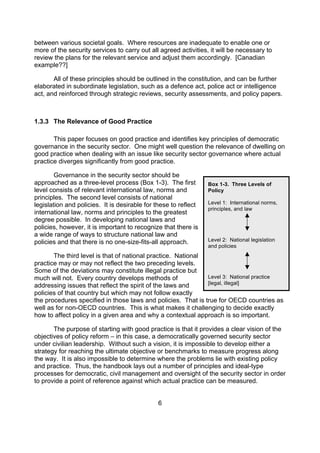 between various societal goals. Where resources are inadequate to enable one or
more of the security services to carry out all agreed activities, it will be necessary to
review the plans for the relevant service and adjust them accordingly. [Canadian
example??]

       All of these principles should be outlined in the constitution, and can be further
elaborated in subordinate legislation, such as a defence act, police act or intelligence
act, and reinforced through strategic reviews, security assessments, and policy papers.



1.3.3 The Relevance of Good Practice

       This paper focuses on good practice and identifies key principles of democratic
governance in the security sector. One might well question the relevance of dwelling on
good practice when dealing with an issue like security sector governance where actual
practice diverges significantly from good practice.

        Governance in the security sector should be
approached as a three-level process (Box 1-3). The first         Box 1-3. Three Levels of
level consists of relevant international law, norms and          Policy
principles. The second level consists of national
legislation and policies. It is desirable for these to reflect   Level 1: International norms,
                                                                 principles, and law
international law, norms and principles to the greatest
degree possible. In developing national laws and
policies, however, it is important to recognize that there is
a wide range of ways to structure national law and
policies and that there is no one-size-fits-all approach.        Level 2: National legislation
                                                                 and policies
       The third level is that of national practice. National
practice may or may not reflect the two preceding levels.
Some of the deviations may constitute illegal practice but
much will not. Every country develops methods of              Level 3: National practice
                                                              [legal, illegal]
addressing issues that reflect the spirit of the laws and
policies of that country but which may not follow exactly
the procedures specified in those laws and policies. That is true for OECD countries as
well as for non-OECD countries. This is what makes it challenging to decide exactly
how to affect policy in a given area and why a contextual approach is so important.

       The purpose of starting with good practice is that it provides a clear vision of the
objectives of policy reform – in this case, a democratically governed security sector
under civilian leadership. Without such a vision, it is impossible to develop either a
strategy for reaching the ultimate objective or benchmarks to measure progress along
the way. It is also impossible to determine where the problems lie with existing policy
and practice. Thus, the handbook lays out a number of principles and ideal-type
processes for democratic, civil management and oversight of the security sector in order
to provide a point of reference against which actual practice can be measured.


                                              6
 