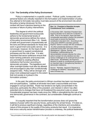 1.3.4 The Centrality of the Policy Environment

       Policy is implemented in a specific context. Political, public, bureaucratic and
personal factors are critically important in the formulation and implementation of policy.
Any attempt to formulate new policy must take account of the environment into which
the policy is being introduced, for this
context will have a decisive bearing on the
                                                    Box 1-4. President of Namibia Accepts
success or failure of policy interventions.         Constitutional Term Limitations

        The degree to which the political                   In November 2001, Namibian President Sam
leadership and government bureaucrats                       Nujoma decided not to stand for re-election in
adhere to the fundamental tenets of                         2004. Prior to his decision, there had been
                                                            considerable speculation whether the president
democratic governance defines the nature                    would seek to amend the Namibian
of the policy environment (Box 1-4). Heads                  constitution’s two-term limit. According to the
of state and government unquestionably set                  ruling party SWAPO’s secretary general,
the tone and ethical standards for those who                Nujoma “wants to comply with the constitution.”
work in government and public service. It is                 As other presidential elections in Africa
not enough, however, for the head of state                  conducted during 2001 and 2002 demonstrated
                                                            (Madagascar, Uganda, Zambia, and
or government to support constitutional
                                                            Zimbabwe), institutionalizing the
processes and the rule of law. It is also                   democratization process requires the ruling
important that senior politicians ensure that               party to accept not only elections but also
lower-ranking politicians and bureaucrats                   serious challenges to its continued tenure in the
are committed to creating effective                         state house. Nonetheless, the Nujoma’s
institutions that function according to                     decision to abide by constitutional provisions is
                                                            an important step in strengthening Namibia’s
democratic principles. The legislature and                  democratic institutions.
other oversight bodies must also be allowed
                                                            Source: “Namibia: Nujoma’s Departure a
and encouraged to play their constitutionally               Challenge for SWAPO,” December 7, 2001,
assigned roles. Policy will be stronger and                 www.irrinnews.org.
enjoy more widespread support to the extent
that civil society is involved in the
formulation process.4

       In the past, the policy environment in African countries has been non-transparent
and non-participatory. Leaders at all levels have been unaccountable and have
engaged in corrupt activities. Power has tended to be highly concentrated in the
executive, particularly the office of the president, and interest in reform has often
extended only to changes that have not threatened the executive’s grip on power.
Considerable progress has been made since the 1980s in strengthening the rule of law
and democratic governance in the continent, but considerable challenges continue to
exist.

         It is equally important that the transformation process does not ignore the
balance of power within the security forces, particularly the armed forces. If it does so,
it will fail to produce significant change, regardless of the intentions and consultative
nature of this process or the quality of the policy products that result. It is imperative
that once a security sector transformation process is underway, the political leadership

4
    Key principles of democratic governance in the security sector are discussed in Chapter 2.

                                                      7
 