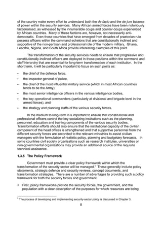 of the country make every effort to understand both the de facto and the de jure balance
of power within the security services. Many African armed forces have been notoriously
factionalised, as witnessed by the innumerable coups and counter-coups experienced
by African countries. Many of these factions are, however, not necessarily anti-
democratic. Even those countries that have emerged from decades of praetorian rule
possess officers within the command echelons that are constitutionally inclined and
supportive of the non-partisan and professional role of the modern military. Ghana,
Lesotho, Nigeria, and South Africa provide interesting examples of this point.

        The transformation of the security services needs to ensure that progressive and
constitutionally-inclined officers are deployed in those positions within the command and
staff hierarchy that are essential for long-term transformation of each institution. In the
short term, it will be particularly important to focus on such posts as:

      the chief of the defence force,
      the inspector general of police,
      the chief of the most influential military service (which in most African countries
       tends to be the Army),
      the most senior intelligence officers in the various intelligence bodies,
      the key operational commanders (particularly at divisional and brigade level in the
       armed forces), and
      the strategy and planning staffs of the various security forces.

       In the medium to long-term it is important to ensure that constitutional and
professional officers control the key socializing institutions such as the planning,
personnel, education and training components of the various security bodies.
Transformation efforts should also ensure that the institutional capacity of the civilian
component of the head offices is strengthened and that supportive personnel from the
different security forces are seconded to the relevant ministries to assist civilian
managers with the formulation of realistic policy, planning and budgetary forecasts. In
some countries civil society organisations such as research institutes, universities or
non-governmental organizations may provide an additional source of the requisite
technical assistance.

1.3.5 The Policy Framework

       Government must provide a clear policy framework within which the
transformation of the security sector will be managed.5 These generally include policy
statements, strategic defence and security reviews, concept documents, and
transformation strategies. There are a number of advantages to providing such a policy
framework for both the security forces and government.

     First, policy frameworks provide the security forces, the government, and the
      population with a clear description of the purposes for which resources are being

5
    The process of developing and implementing security-sector policy is discussed in Chapter 3.

                                                      8
 