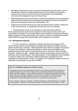       Managing critical human resource issues confronting the security forces, such as
       downsizing, institution of equity programmes in the recruitment and promotion
       policies of the various security forces and transformation of the leadership,
       command and management culture of those forces;
      Reprofessionalizing the security forces, including the separation of civil policing and
       external defence functions and reorienting the intelligence services to protect the
       state and its population rather than political élites; and
      Preparing the security forces for new roles and tasks (peace missions, military aid
       to the civil community, or combating transnational crime, for example).

       Prioritizing these issues is not intended to undervalue other pertinent
transformational issues such as the involvement of the security forces in truth and
reconciliation processes or the transformation of the education and training institutions.
Making progress in these priority areas will, however, create an enabling environment
within which the longer-term transformation of the institution can proceed.

1.3.7 Management Capacity

         It is also necessary to undertake a realistic appraisal of the capacity of the
security forces and the civil authorities to manage and implement ambitious security-
sector transformation initiatives. Well-intentioned policy that has not taken into account
the resource constraints, institutional limitations, human-resource limitations and
political priorities of the country concerned will act as no more than visions with little
long-term, operational utility. Realistic plans need to be developed, issues need to be
prioritized, and a comprehensive “force-field analysis” of the capabilities of the institution
in question needs to be conducted if viable transformation strategies are to be
developed and implemented. As Box 1-5 suggests, the managerial capacity of the civil
authorities is quite weak in many parts of Africa.



    Box 1-5. Civil-Military Imbalances in SADC Countries

    “Comparative studies of the organizational structures of the ministries responsible for defence in
    the [SADC] region show that some of them still have inadequate institutional arrangements for
    stable civil-military relations. In some defence ministries, the military [are] dominant and civilians
    hardly make any meaningful contribution to defence policy formulation and financial control. The
    military principals, the chiefs of defence forces or force commanders, do not have civilian
    counterparts or Principal Secretaries to jointly plan, coordinate and execute policy.”

    Source: Erastus I. Negonga, “Namibian Civil-Military Relations in the New Millennium: Prospects
    and Challenges,” Prepared for the ISS Security Sector Transformation Project, August 15, 2001.




                                                        10
 