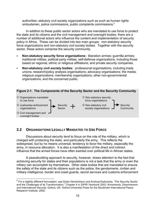 authorities; statutory civil society organizations such as such as human rights
      ombudsmen, police commissions, public complaints commissions.6

        In addition to these public sector actors who are mandated to use force to protect
the state and its citizens and the civil management and oversight bodies, there are a
number of additional actors who influence the content and implementation of security
policy in Africa. These can be divided into two main groups: non-statutory security
force organizations and non-statutory civil society bodies. Together with the security
sector, these actors comprise the security community.

     Non-statutory security force organizations: liberation armies; guerrilla armies;
      traditional militias; political party militias; self-defense organizations, including those
      based on regional, ethnic or religious affiliations; and private security companies.
     Non-statutory civil society bodies: professional organisations, including trade
      unions; research/policy analysis organisations; advocacy organisations; the media;
      religious organizations; membership organizations; other non-governmental
      organizations; and the concerned public.


Figure 2-1. The Components of the Security Sector and the Security Community

 Organisations mandated                                 Non-statutory security
    to use force                                          force organisations
 Justice/law-enforcement          Security              Non-statutory civil            Security
    organisations                  Sector                 society organisations          Community
 Civil management and
    oversight bodies




2.2      ORGANISATIONS LEGALLY MANDATED TO USE FORCE
       Discussions about security tend to focus on the role of the military, which is
charged with protecting the state, and particularly the army. This reflects the
widespread, but by no means universal, tendency to favor the military, especially the
army, in resource allocation. It is also a manifestation of the direct and indirect
influence that the armed forces have often exerted over political life in African states.

        A peacebuilding approach to security, however, draws attention to the fact that
achieving security for states and their populations is not a task that the army or even the
mlitary can accomplish by themselves. Other state bodies that are mandated to ensure
the safety of the state and its citizens such as the police, the gendarmerie, civilian and
military intelligence, border and coast guards, secret services and customs enforcement

6
 For a slightly different formulation, see Dylan Hendrickson and Andrzej Karkoszka, “The Security Sector
and the Challenges of its Transformation,” Chapter 4 in SIPRI Yearbook 2002: Armaments, Disarmament
and International Security, Oxford, UK: Oxford University Press for the Stockholm International Peace
Research Institute, 2002.

                                                  15
 