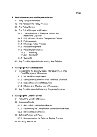 Page

4. Policy Development and Implementation
  4.1 Why Policy is Important
  4.2 The Politics of the Policy Process
  4.3 The Policy Context
  4.4 The Policy Management Process
     4.4.1 The Importance of Adequate Human and
           Institutional Capacity
     4.4.2 Policy Communication, Dialogue and Debate
     4.4.3 Policy Analysis
     4.4.4 Initiating a Policy Process
     4.4.5 Policy Development
     4.4.6 Policy Implementation
        4.4.6.1 Planning
        4.4.6.2 Execution
     4.4.7 Oversight
  4.5 Key Considerations in Implementing New Policies


5. Managing Financial Resources
  5.1 Incorporating the Security Sector into Government-Wide
        Fiscal Management Processes
     5.1.1 Sectoral Planning Process
     5.1.2 Setting the Government-Wide Resource Envelope
     5.1.3 Sectoral Allocation of Resources
     5.1.4 Efficient and Effective Use of Resources
  5.2 Key Considerations in Reforming Budgeting Systems


6. Managing the Defence Sector
  6.1 Role of the Ministry of Defence
  6.2 Assessing Needs
     6.2.1 Rationale for the Defence Forces
     6.2.2 Determining the Configuration of the Defence Forces
     6.2.3 Defence Review Process
  6.3 Defining Policies and Plans
     6.3.1 Management of the Defence Review Process
  6.4 Allocating Resources



                                           ii
 