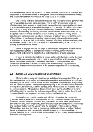 entities need to be part of the equation. In some countries, the influence, prestige, and
capabilities of paramilitary forces or intelligence services outweigh those of the military,
and one or more of them may receive the lion’s share of resources.

        One security body that consistently receives little consideration and generally has
very low prestige is African police services. This is highly problematic, since an
effective police force capable of ensuring citizen security while respecting human rights
is an essential element of a peacebuilding approach to security. An additional problem
with policing in many African countries is the blurring of the distinctions between the
functions carried out by the military and other defence forces and those carried out by
the police. Defence forces have been tasked to carry out internal security-related
activities, and police services have been militarized or actually placed under the control
of the military. In most cases, the police have not received adequate resources to
enable them to carry out their public safety functions effectively and are only beginning
to develop a culture of service to the public and an understanding of the concept of
policing by consent of the people.

        Failure to engage with the full range of defence and intelligence actors runs the
risk of jeopardizing efforts to strengthen overall governance, achieve human
development, and make the most effective and efficient use of state resources.

       In order to maximize their ability to ensure state and individual security, the roles
that each of these security actors plays need to be well-defined and transparent. The
forces themselves need to be professional, to adhere to international law and
democratic governance practices, including their accountability to legitimate civil
authorities, and to eschew involvement in the economy or political life of the country.



2.3    JUSTICE AND LAW ENFORCEMENT ORGANIZATIONS
         Efforts to reform police services in Africa and elsewhere during the 1990s led to
the realisation that public safety and security is dependent on the effective and efficient
functioning of the entire criminal justice system: the police, the prosectors, the judiciary
and the correction system. Strengthening the capacity of the police to carry out criminal
investigations, for example, is of little consequence if the accused are released from jail
for political reasons. If the judiciary does not itself abide by the rule of law, it is more
difficult to make the case that the police or prison officials need to protect the civil and
human rights of those suspected, accused, or found guilty of crimes.

       It is therefore important to supplement efforts to strengthen the democratic
governance of the police service with parallel efforts to transform the judiciary and the
correction system. Different countries and jurisdictions structure these institutions in
different ways and, more importantly, there are very widely different policies, procedures
and practices that govern the judiciary and the correction system in across Africa.
African states also face the need to incorporate traditional systems of justice into their
formal legal systems, which essentially reflect European and international law. In
general, however, most criminal justice systems in Africa, and indeed around the world,
share four core objectives:
                                             16
 