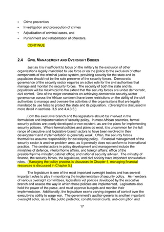      Crime prevention
     Investigation and prosecution of crimes
     Adjudication of criminal cases, and
     Punishment and rehabilitation of offenders.

        CONTINUE



2.4     CIVIL MANAGEMENT AND OVERSIGHT BODIES
        Just as it is insufficient to focus on the military to the exclusion of other
organizations legally mandated to use force or on the police to the exclusion of other
components of the criminal justice system, providing security for the state and its
population should not be the sole preserve of the security forces. Democratic
governance of the security sector requires an active role for the civil authorities that
manage and monitor the security forces. The security of both the state and its
population will be maximized to the extent that the security forces are under democratic,
civil control. One of the major constraints on achieving democratic security-sector
governance across the African continent have been restrictions on the ability of the civil
authorities to manage and oversee the activities of the organisations that are legally
mandated to use force to protect the state and its population. (Oversight is discussed in
more detail in sections 3.5 and 4.4.3.3.)

       Both the executive branch and the legislature should be involved in the
formulation and implementation of security policy. In most African countries, formal
security policies are poorly developed or non-existent, as are the plans for implementing
security policies. Where formal policies and plans do exist, it is uncommon for the full
range of executive and legislative branch actors to have been involved in their
development and implementation is generally weak. Often, the security forces
themselves assume responsibility for developing policy. Financial management of the
security sector is another problem area, as it generally does not conform to international
practice. The central actors in policy development and management include the
ministries of defence, interior/home affairs, and foreign affairs; office of the
president/prime minister; cabinet office; and national security adviser. The ministry of
finance, the security forces, the legislature, and civil society have important consultative
roles. (Managing the policy process is discussed in Chapter 4; managing financial
resources is discussed in Chapter 5.)

       The legislature is one of the most important oversight bodies and has several
important roles to play in monitoring the implementation of security policy. As members
of various oversight committees, legislators vet policies developed by the executive
branch and assess the way in which these policies are implemented. Legislators also
hold the power of the purse, and must approve budgets and monitor their
implementation. Additionally, the legislature exerts varying degrees of control over the
executive’s ability to wage war. The government’s auditor-general is another important
oversight actor, as are the public protector, constitutional courts, anti-corruption and

                                            17
 