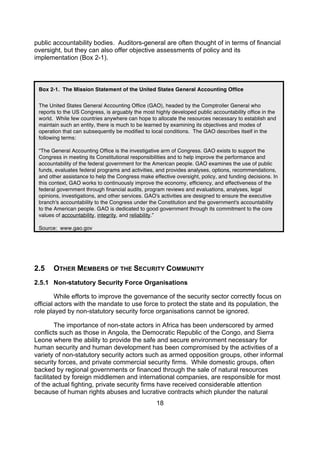 public accountability bodies. Auditors-general are often thought of in terms of financial
oversight, but they can also offer objective assessments of policy and its
implementation (Box 2-1).



 Box 2-1. The Mission Statement of the United States General Accounting Office


 The United States General Accounting Office (GAO), headed by the Comptroller General who
 reports to the US Congress, is arguably the most highly developed public accountability office in the
 world. While few countries anywhere can hope to allocate the resources necessary to establish and
 maintain such an entity, there is much to be learned by examining its objectives and modes of
 operation that can subsequently be modified to local conditions. The GAO describes itself in the
 following terms:

 “The General Accounting Office is the investigative arm of Congress. GAO exists to support the
 Congress in meeting its Constitutional responsibilities and to help improve the performance and
 accountability of the federal government for the American people. GAO examines the use of public
 funds, evaluates federal programs and activities, and provides analyses, options, recommendations,
 and other assistance to help the Congress make effective oversight, policy, and funding decisions. In
 this context, GAO works to continuously improve the economy, efficiency, and effectiveness of the
 federal government through financial audits, program reviews and evaluations, analyses, legal
 opinions, investigations, and other services. GAO's activities are designed to ensure the executive
 branch's accountability to the Congress under the Constitution and the government's accountability
 to the American people. GAO is dedicated to good government through its commitment to the core
 values of accountability, integrity, and reliability.”

 Source: www.gao.gov




2.5    OTHER MEMBERS OF THE SECURITY COMMUNITY
2.5.1 Non-statutory Security Force Organisations

         While efforts to improve the governance of the security sector correctly focus on
official actors with the mandate to use force to protect the state and its population, the
role played by non-statutory security force organisations cannot be ignored.

         The importance of non-state actors in Africa has been underscored by armed
conflicts such as those in Angola, the Democratic Republic of the Congo, and Sierra
Leone where the ability to provide the safe and secure environment necessary for
human security and human development has been compromised by the activities of a
variety of non-statutory security actors such as armed opposition groups, other informal
security forces, and private commercial security firms. While domestic groups, often
backed by regional governments or financed through the sale of natural resources
facilitated by foreign middlemen and international companies, are responsible for most
of the actual fighting, private security firms have received considerable attention
because of human rights abuses and lucrative contracts which plunder the natural
                                                   18
 