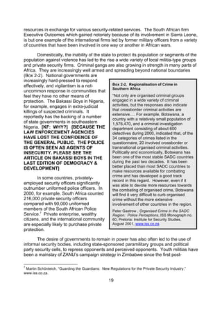 resources in exchange for various security-related services. The South African firm
Executive Outcomes which gained notoriety because of its involvement in Sierra Leone,
is but one example of the international firms led by former military officers from a variety
of countries that have been involved in one way or another in African wars.

        Domestically, the inability of the state to protect its population or segments of the
population against violence has led to the rise a wide variety of local militia-type groups
and private security firms. Criminal gangs are also growing in strength in many parts of
Africa. They are increasingly well armed and spreading beyond national boundaries
(Box 2-2). National governments are
increasingly hard-pressed to respond
effectively, and vigilantism is a not-           Box 2-2. Regionalisation of Crime in
                                                 Southern Africa
uncommon response in communities that
feel they have no other means of                 “Not only are organised criminal groups
protection. The Bakassi Boys in Nigeria,         engaged in a wide variety of criminal
for example, engages in extra-judicial           activities, but the responses also indicate
killings of suspected criminals. It              that crossborder criminal activities are
                                                 extensive…. For example, Botswana, a
reportedly has the backing of a number           country with a relatively small population of
of state governments in southeastern             1,576,470, and a criminal investigation
Nigeria. [KF: WHY?] [BECAUSE THE                 department consisting of about 600
LAW ENFORCEMENT AGENCIES                         detectives during 2000, indicated that, of the
HAVE LOST THE CONFIDENCE OF                      34 categories of crimes listed in the
THE GENERAL PUBLIC. THE POLICE                   questionnaire, 20 involved crossborder or
IS OFTEN SEEN AS AGENTS OF                       transnational organised criminal activities.
INSECURITY. PLEASE SEE THE                       Politically and economically, Botswana has
ARTICLE ON BAKASSI BOYS IN THE                   been one of the most stable SADC countries
LAST EDITION OF DEMOCRACY &                      during the past two decades. It has been
                                                 better placed than most SADC countries to
DEVELOPMENT]
                                                    make resources available for combating
                                                    crime and has developed a good track
       In some countries, privately-
                                                    record in this regard. However, even if it
employed security officers significantly            was able to devote more resources towards
outnumber uniformed police officers. In             the combating of organised crime, Botswana
2000, for example, South Africa counted             will find it very difficult to curb organised
216,000 private security officers                   crime without the more extensive
compared with 90,000 uniformed                      involvement of other countries in the region.
members of the South African Police                 Peter Gastrow , Organised Crime in the SADC
Service.7 Private enterprise, wealthy               Region: Police Perceptions, ISS Monograph no.
citizens, and the international community           60, Pretoria: Institute for Security Studies,
are especially likely to purchase private           August 2001, www.iss.co.za.
protection.

       The desire of governments to remain in power has also often led to the use of
informal security bodies, including state-sponsored paramilitary groups and political
party security cells, to repress opponents and perceived opponents. Youth militias have
been a mainstay of ZANU’s campaign strategy in Zimbabwe since the first post-

7
 Martin Schönteich, “Guarding the Guardians: New Regulations for the Private Security Industry,”
www.iss.co.za.

                                                  19
 