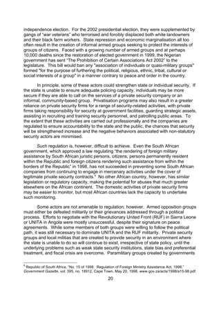 independence election. For the 2002 presidential election, they were supplemented by
gangs of “war veterans” who terrorised and forcibly displaced both white landowners
and their black farm workers. State repression and economic marginalisation all too
often result in the creation of informal armed groups seeking to protect the interests of
groups of citizens. Faced with a growing number of armed groups and at perhaps
10,000 deaths since the restoration of elected government in 1999, the Nigerian
government has sent “The Prohibition of Certain Associations Act 2002” to the
legislature. This bill would ban any "association of individuals or quasi-military groups"
formed "for the purpose of furthering the political, religious, ethnic, tribal, cultural or
social interests of a group" in a manner contrary to peace and order in the country.

        In principle, some of these actors could strengthen state or individual security. If
the state is unable to ensure adequate policing capacity, individuals may be more
secure if they are able to call on the services of a private security company or an
informal, community-based group. Privatisation programs may also result in a greater
reliance on private security firms for a range of security-related activities, with private
firms taking responsibility for security at government facilities, guarding strategic assets,
assisting in recruiting and training security personnel, and patrolling public areas. To
the extent that these activities are carried out professionally and the companies are
regulated to ensure accountability to the state and the public, the chances that security
will be strengthened increase and the negative behaviors associated with non-statutory
security actors are minimised.

        Such regulation is, however, difficult to achieve. Even the South African
government, which approved a law regulating “the rendering of foreign military
assistance by South African juristic persons, citizens, persons permanently resident
within the Republic and foreign citizens rendering such assistance from within the
borders of the Republic” in 1998, has not succeeded in preventing some South African
companies from continuing to engage in mercenary activities under the cover of
legitimate private security contracts.8 No other African country, however, has similar
legislation or regulatory capacity, making the potential for abuses that much greater
elsewhere on the African continent. The domestic activities of private security firms
may be easier to monitor, but most African countries lack the capacity to undertake
such monitoring.

        Some actors are not amenable to regulation, however. Armed opposition groups
must either be defeated militarily or their grievances addressed through a political
process. Efforts to negotiate with the Revolutionary United Front (RUF) in Sierra Leone
or UNITA in Angola were mostly unsuccessful, despite their signature on peace
agreements. While some members of both groups were willing to follow the political
path, it was still necessary to dominate UNITA and the RUF militarily. Private security
groups and local militias that are created to provide security in an environment where
the state is unable to do so will continue to exist, irrespective of state policy, until the
underlying problems such as weak state security institutions, state bias and preferential
treatment, and fiscal crisis are overcome. Paramilitary groups created by governments

8
 Republic of South Africa, “No. 15 of 1998: Regulation of Foreign Ministry Assistance Act, 1998,”
Government Gazette, vol. 395, no. 18912, Cape Town, May 20, 1998, www.gov.za/acts/1998/a15-98.pdf.

                                               20
 