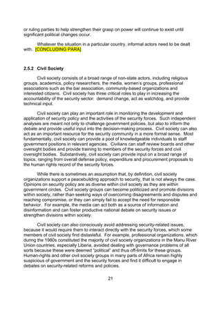 or ruling parties to help strengthen their grasp on power will continue to exist until
significant political changes occur.

       Whatever the situation in a particular country, informal actors need to be dealt
with. [CONCLUDING PARA]



2.5.2 Civil Society

       Civil society consists of a broad range of non-state actors, including religious
groups, academics, policy researchers, the media, women’s groups, professional
associations such as the bar association, community-based organizations and
interested citizens. Civil society has three critical roles to play in increasing the
accountability of the security sector: demand change, act as watchdog, and provide
technical input.

       Civil society can play an important role in monitoring the development and
application of security policy and the activities of the security forces. Such independent
analyses are meant not only to challenge government policies, but also to inform the
debate and provide useful input into the decision-making process. Civil society can also
act as an important resource for the security community in a more formal sense. Most
fundamentally, civil society can provide a pool of knowledgeable individuals to staff
government positions in relevant agencies. Civilians can staff review boards and other
oversight bodies and provide training to members of the security forces and civil
oversight bodies. Substantively, civil society can provide input on a broad range of
topics, ranging from overall defense policy, expenditure and procurement proposals to
the human rights record of the security forces.

       While there is sometimes an assumption that, by definition, civil society
organizations support a peacebuilding approach to security, that is not always the case.
Opinions on security policy are as diverse within civil society as they are within
government circles. Civil society groups can become politicized and promote divisions
within society, rather than seeking ways of overcoming disagreements and disputes and
reaching compromise, or they can simply fail to accept the need for responsible
behavior. For example, the media can act both as a source of information and
disinformation and can foster productive national debate on security issues or
strengthen divisions within society.

       Civil society can also consciously avoid addressing security-related issues,
because it would require them to interact directly with the security forces, which some
members of civil society find distasteful. For example, professional organizations, which
during the 1980s constituted the majority of civil society organizations in the Manu River
Union countries, especially Liberia, avoided dealing with governance problems of all
sorts because these were deemed “political” and thus off-limits for these groups.
Human-rights and other civil society groups in many parts of Africa remain highly
suspicious of government and the security forces and find it difficult to engage in
debates on security-related reforms and policies.

                                             21
 