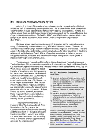 2.6    REGIONAL AND MULTILATERAL ACTORS
         Although not part of the national security community, regional and multilateral
actors are part of the security landscape in Africa. As at the national level, the relevant
external actors include both official actors and civil society organizations. Among the
official actors there are both broad based organizations such as the United Nations, the
Organization of African Unity, ECOWAS, SADC, and IGAD and more narrowly focused
groups such as the Southern African Police Chiefs Co-operation Organisation
(SARPCO).

        Regional actors have become increasingly important as the regional nature of
many of the security problems confronting Africa has become clearer. The wars in
Sierra Leone and the Congo will not be resolved without regional approaches. The land
crisis in Zimbabwe has potentially explosive implications for other countries in Southern
Africa such as Malawi and South Africa. Cross-border criminal activities – such as
smuggling vehicles, narcotics and firearms and illegal immigration – have grown in
magnitude through sub-Saharan Africa.

         These growing regional problems have begun to produce regional responses.
Twelve Southern African countries created the Southern African Regional Police Chiefs
Co-operation Organisation in the mid-1990s to combat cross-border crime (Box 2-3). In
West Africa, a concern about the illegal
transfer of small arms and light weapons
                                             Box 2-3. Mission and Objectives of
led the sixteen members of the Economic      SARPCCO
Community of West Africa (ECOWAS) to
endorse a moratorium on the import,          1) promote and strengthen co-operation and
export and manufacture of light weapons         to foster joint strategies for management of
                                                all forms of cross-border and related crimes
in the region at the end of 1998. Not all
                                                with regional implications;
initiatives to address regional problems     2) prepare and disseminate relevant
are appropriate vehicles for strengthening      information on criminal activities to benefit
governance in the security sector. Efforts      member countries to contain crime in the
should be made, however, to identify            region;
                                             3) carryout regular reviews of joint crime
those regional initiatives and activities
                                                management strategies in the light of
that lend themselves to strengthening           changing national and regional needs and
security sector governance.                     priorities;
                                                4) maintain a system and structure to ensure
       The program established to                  efficient operation and management of
implement the West African Small Arms              criminal records and effective joint
                                                   monitoring of cross-border crime.
Moratorium, the Programme for
Coordination and Assistance for Security        Source: “Combating Cross-border Crime - The
and Development or PCASED, envisions            Southern African Experience,” Speech by Juan
training for military, security and police      Kotze, Inspector, Interpol National Crime
forces of member states. Such training          Bureau, Pretoria, South Africa, March 23, 2000,
could in principle offer an opportunity to      at the Microsoft 'Combating Cross Border
                                                Crime 2000' Conference, Cape Town, South
reinforce the importance of
                                                Africa, http://www.microsoft.com/europe/
                                             22 public_sector/Gov_Agencies/127.htm.
 
