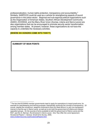professionalization, human-rights protection, transparency and accountability.9
Similarly, SARPCCO could be used as a vehicle for strengthening aspects of sound
governance in the police sector. Regional and sub-regional political organizations such
as the Organization of American States, Southern African Development Community
(SADC), ECOWAS, and the Manu River Union (Guinea, Liberia and Sierra Leone) are
also organizations that can be encouraged to promote security sector transformation
among member states. At present, however, these organizations do not have the
capacity to undertake the necessary activities.

[WHERE DO DONORS COME INTO THIS??]




    SUMMARY OF MAIN POINTS




9
 The fact that ECOWAS member governments need to apply for exemptions to import small arms, for
example for peacekeeping and training purposes, theoretically reinforces the concept of transparency. Of
course, despite the moratorium, weapons continued to flow into West Africa in a very non-transparent
manner to fuel the war in Sierra Leone, as well as to arm both the government of Liberia and Liberian
opposition groups. On the sources of arms available to both the government of Sierra Leone and the
RUF, see Eric G. Berman, Re-Armament in Sierra Leone: One Year After the Lomé Agreement,
Occasional Papers 1, Geneva: Small Arms Survey, 2000,
www.smallarmssurvey.org/OccasionalPapers.html.


                                                  23
 