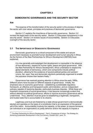 CHAPTER 3

       DEMOCRATIC GOVERNANCE AND THE SECURITY SECTOR

AIM
       The essence of the transformation of the security sector is the process of aligning
the sector with core values, principles and practices of democratic governance.

       Section 3.1 explains the importance of democratic governance. Section 3.2
reviews the legal basis of the security sector. Section 3.3 discusses transparency in the
security sector. Section 3.4 reviews issues of accountability. Section 3.5 discusses
oversight of the security sector.



3.1    THE IMPORTANCE OF DEMOCRATIC GOVERNANCE
       Democratic governance is a critical component of the stable and secure
environment necessary to promote human development and human security in Africa.
As the framers of the New Partnerships for Africa’s Development (NEPAD) have
explained,

       It is now generally acknowledged that development is impossible in the absence
       of true democracy, respect for human rights, peace and good governance. With
       the New Partnership for Africa's Development, Africa undertakes to respect the
       global standards of democracy, which core components include political
       pluralism, allowing for the existence of several political parties and workers'
       unions, fair, open, free and democratic elections periodically organised to enable
       the populace choose their leaders freely.10

       Governance has received growing attention in Africa since the early 1990s.
Different actors have focused on different aspects of governance. Initially, the
emphasis was on economic governance – establishing a predictable regulatory
framework, an effective and transparent public administration, and an independent
judiciary capable of resolving disputes, particularly business disputes. While these are
important components of sound governance, it has become increasingly evident that
without attention to political governance, efforts to improve economic governance will be
undermined. Thus, attention must be given to establishing a legitimate, transparent,
and trusted state that is accountable to its citizens.

         Legitimacy and trust are fostered by a state whose government is democratically
elected and operates on the basis of a constitution that is an expression of the general
will of the nation. Accountability involves the capacity, or the power, to require someone
(an individual or an organization) to justify behavior and/or the capacity to impose a

10
  “The New Partnership for Africa’s Development,” Part V. Programme of Action: The Strategy for
Achieving Sustainable Development in the 21st Century, October 2001, para. 79.

                                                 24
 