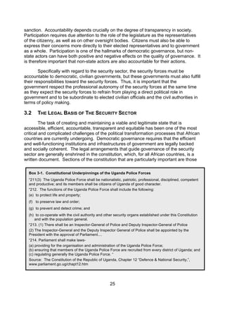 sanction. Accountability depends crucially on the degree of transparency in society.
Participation requires due attention to the role of the legislature as the representatives
of the citizenry, as well as on other oversight bodies. Citizens must also be able to
express their concerns more directly to their elected representatives and to government
as a whole. Participation is one of the hallmarks of democratic governance, but non-
state actors can have both positive and negative effects on the quality of governance. It
is therefore important that non-state actors are also accountable for their actions.

        Specifically with regard to the security sector, the security forces must be
accountable to democratic, civilian governments, but these governments must also fulfill
their responsibilities toward the security forces. Thus, it is important that the
government respect the professional autonomy of the security forces at the same time
as they expect the security forces to refrain from playing a direct political role in
government and to be subordinate to elected civilian officials and the civil authorities in
terms of policy making.

3.2    THE LEGAL BASIS OF THE SECURITY SECTOR
         The task of creating and maintaining a viable and legitimate state that is
accessible, efficient, accountable, transparent and equitable has been one of the most
critical and complicated challenges of the political transformation processes that African
countries are currently undergoing. Democratic governance requires that the efficient
and well-functioning institutions and infrastructures of government are legally backed
and socially coherent. The legal arrangements that guide governance of the security
sector are generally enshrined in the constitution, which, for all African countries, is a
written document. Sections of the constitution that are particularly important are those

  Box 3-1. Constitutional Underpinnings of the Uganda Police Forces
  “211(3) The Uganda Police Force shall be nationalistic, patriotic, professional, disciplined, competent
  and productive; and its members shall be citizens of Uganda of good character.
  “212. The functions of the Uganda Police Force shall include the following:
  (e) to protect life and property;
  (f) to preserve law and order;
  (g) to prevent and detect crime; and
  (h) to co-operate with the civil authority and other security organs established under this Constitution
      and with the population general.
  “213. (1) There shall be an Inspector-General of Police and Deputy Inspector-General of Police
  (2) The Inspector-General and the Deputy Inspector General of Police shall be appointed by the
  President with the approval of Parliament....
  “214. Parliament shall make laws-
  (a) providing for the organisation and administration of the Uganda Police Force;
  (b) ensuring that members of the Uganda Police Force are recruited from every district of Uganda; and
  (c) regulating generally the Uganda Police Force. “
  Source: The Constitution of the Republic of Uganda, Chapter 12 “Defence & National Security,”,
  www.parliament.go.ug/chapt12.htm




                                                   25
 