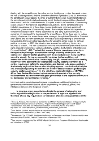 dealing with the armed forces, the police service, intelligence bodies, the penal system,
the role of the legislature, and the protection of human rights (Box 3-1). At a minimum,
the constitution should specify the lines of authority between all major stakeholders in
the security sector (both civil and security force), the basic responsibilities of each of
these actors, and the broad democratic principles to which the members of the security
sector should, in their conduct as professionals, adhere. Some constitutions have
included no guidance on or have been revised to eliminate important aspects of
democratic governance of the security forces. For example, Malawi’s independence
constitution was revised in 1966 to accommodate one-party authoritarian rule. It
contained no mention of the functions of the armed forces. Since there was no civilian
ministry of defence, the armed forces were managed through the Office of the President
and Cabinet and the 1966 constitution revoked all clauses pertaining to protection of
human rights, there were clear opportunities for using the armed forces for partisan
political purposes. In 1995 this situation was reversed as multiparty democracy
returned to Malawi. The new constitution contains an extensive chapter on the human
rights enjoyed by citizens of Malawi and clearly specifies the functions of the Defence
Forces of Malawi.11 (NB: The fact that many of Africa’s new democracies have
emerged from prolonged authoritarian settings may very well explain the
exclusion of security sector governance in the constitutions of many countries
since the security forces are deemed to be above the law and thus, not
answerable to the constitution. Increasingly though, several constitution making
initiatives on the continent now incorporate security sector governance as a
central requirement before the constitutions are deemed to be process driven.12
Additionally, regional bodies are also adopting regional constitutional principles
and protocols regulating the activities of member-states on issues pertaining to
security sector governance.13 In line with these regional initiatives, NEPAD’s
Africa Peer Review Mechanism include democratic control of the security
establishments as a benchmark for good governance in the approved action plan
for democracy and political governance.14

Important as the constitution and regional protocols are, additional legislation is
generally required to flesh out the details of governing the defence, police, and
intelligence services and the penal system.

      In principle, many constitutions locate the powers of originating and
enforcing additional legislation in the parliament. A vigorous legislature is
therefore often a key requirement (or indicator) of democratic governance in the

11
   Hawa O. Ndilowe, “Development of Democratic Civil-Military Relations in Malawi: An Opportunity for
Democratic Defence Governance for Malawi,” Prepared for the ISS Program on Security Sector
Transformation, April 2000 and “Malawi’s Constitution: Final Draft, Act no. 20 of 1994,”
http://www.sas.upenn.edu/African_Studies/Govern_Political/mlwi_const.html.
12
 See Hassen Ebrahim, Kayode Fayemi & Stephanie Loomis, Principles and Mechanisms of Constution
Making in Commonwealth Africa, (Delhi: CHRI, 2000)
13
  For example, The ECOWAS Supplementary Protocol on Democracy and Good Governance which was
approved by the ECOWAS Heads of Government in December 2000.
14
  See summary conclusions of the NEPAD’s Expert Workshop on Processes, Mechanisms, Benchmarks
and Indicators for APRM

                                                  26
 