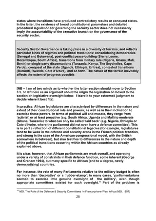 states where transitions have produced contradictory results or conquest states.
In the latter, the existence of broad constitutional parameters and detailed
procedural legislation for governing the security sector does not necessarily
imply the accountability of the executive branch on the governance of the
security sector.



Security Sector Governance is taking place in a diversity of terrains, and reflects
particular kinds of regimes and political transitions: consolidating democracies
(Senegal and Botswana), post-conflict peace-building (Sierra Leone,
Mozambique, South Africa), transitions from military rule (Nigeria, Ghana, Mali,
Benin) or single-party dispensations (Tanzania, Kenya, The Seychelles, Cape
Verde), conquest of the state (Uganda, Ethiopia, Eritrea), contested transitions
(Burundi, Rwanda, Cote d’Ivoire), and so forth. The nature of the terrain inevitably
affects the extent of progress possible.



[NB – I am of two minds as to whether the latter section should move to Section
3.5. or left here as an argument about the origin the legislation or moved to the
section on legislative oversight below. I leave it to your esteemed judgment to
decide where it best fits]

In practice, African legislatures are characterized by differences in the nature and
extent of their constitutional role and powers, as well as in their inclination to
exercise those powers. In terms of political will and muscle, they range from
‘activist’ or at least proactive (e.g. South Africa, Uganda and Mali) to moderate
(Ghana, Tanzania) to what can only be called ‘laid back’ (e.g. Nigeria, Ethiopia or
Cote d’Ivoire, where the parliament did not even have a defence committee). This
is in part a reflection of different constitutional legacies (for example, legislatures
tend to be weak in the defence and security arena in the French political tradition,
and strong in the case of the American congressional model, with the British
somewhere in between), but also testifies to differences in the nature and depth
of the political transitions occurring within the African countries as already
explained above.

It is clear, however, that African parliaments are weak overall, and operating
under a variety of constraints in their defence function, some inherent (George
and Graham 1994), but many specific to African (and to a degree, newly
democratizing) countries.

For instance, the role of many Parliaments relative to the military budget is often
no more than ‘decorative’ or a ‘rubber-stamp’; in many cases, ‘parliamentarians
seemed to exercise little genuine oversight of the military’, even though
appropriate committees existed for such oversight.16 Part of the problem is

16
     NDI, The Role of the Defence & Security Committees in Franco-phone West Africa (NDI, 1997)

                                                   28
 