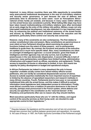 historical: in many African countries there was little opportunity to consolidate
early post-colonial institutional development in the area of civil-military relations
and security sector governance, in part because the area of defence was
particularly slow to decolonize (in some cases –such as francophone Africa--
national armies hardly yet existed), and because in many cases neither defence
nor the armed forces was considered a priority. What halting little steps may have
been taken toward institutionalizing civil-military relations were often terminated
(at an early stage) by the entry of the military into politics. Military coups not only
interrupted institutional development, but also distorted it in two important ways:
first, by enhancing the political and institutional autonomy of the armed forces;
and second, by shifting the balance of power between the executive and the
parliament, particularly where control over security was concerned.

However, many of the constraints are also contemporary. The first relates to
unclear constitutional roles and powers. Many constitutions are parsimonious or
even silent on how Parliament should go about exercising its power and
functions (indeed even the extent of those powers), and no parliamentary
traditions to guide them. By contrast, the functions and powers of the executive
are spelled out in much more specific detail. Also, many constitutions are silent
on oversight of Intelligence agencies—a crucial omission, given that heads of
Intelligence and their agencies may not only survive, but re-surface as
powerhouses in the new democratic dispensation. A second difficulty is lack of
resources: many parliamentary committees have limited funding, administrative
infrastructure and support (such as offices, secretaries, and equipment). Thirdly,
access to expertise (in-house or otherwise) is limited. In turn, this means low
capacity for policy development or budget and operational analysis.

In African Parliaments (as indeed in many elsewhere) the only in-house
‘expertise’ available usually comes from retired military officers turned
politicians, who can hardly be considered dispassionate sources of advice.
Access to outside expertise (realistically the more important source of expertise)
is limited by the absence of specialized researchers and research institutes in
many African countries. Fourth, Parliaments tend to have poor or non-existent
institutional links with the armed forces, and this makes it difficult to extract
information (most legislatures lack independent access to information). Finally,
most African countries have a tradition of executive dominance in the area of
security, perhaps most pronounced in the French system, where defence and
security are specified in the constitution as the ‘reserved domain’ of the
Presidency and parliaments often see no reason why they should interfere.

Most executives (particularly those who are ‘in’ with the military, and regard
control of the security services as their trump card) are reluctant to cede
appropriate control to their legislatures.17.


17
   Disputes between the legislature and the executive over turf are not uncommon
(though less common than conflicts between government and opposition). An example
is the case of Kenya. In 1997, the Public Accounts Committee of the Parliament sought
                                           29
 
