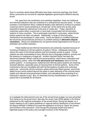 Even in countries where these difficulties have been overcome (perhaps only South
Africa,) provisions do not exist for separate legislation governing the different security
forces.

        Yet, apart from the constitution and subsidiary legislation, there are traditional
and informal institutions that can contribute to a well-governed security sector. In many
societies in Sub-Saharan Africa, traditional leaders were allowed to continue to practice
customary law for issues pertaining to “private law” at the same time as they were
expected to dispense colonial law in the area of “public law.” Today, elements of
customary justice either co-exist with or have been incorporated into formal justice
systems in many countries. This is particularly important in rural areas, where formal
justice systems are often not present. Additionally, a range of informal justice
mechanisms has developed in urban areas. Some are based on modified traditional
law structures and procedures and focus on problem-solving or alternative dispute
resolutions. Others are established by non-governmental organisations and focus on
arbitration and conflict resolution.

        These traditional and informal mechanisms are extremely important because of
numerous limitations on formal systems of justice in Africa. Inadequate resources
reduce the reach of the formal systems and limit severely access to justice. Formal
systems are also inaccessible to many Africans due to language problems, poverty and
the absence or inadequacy of legal aid. Another important factor has been the
disconnect between African cultural and social practices, which favour restorative and
compensatory justice, rather than the adversarial and retributory nature of formal
justice systems. In consequence, traditional and informal justice systems are receiving
renewed attention, especially ways of marrying them to formal systems. Some of the
mechanisms that are compatible with both formal systems of justice and customary
justice are: community service schemes, police-community liaison groups, community
safety forums (which extend beyond the police to other elements of the criminal justice
system and relevant local government bodies), and calculating fines according to an
individual’s capacity to pay. Box 3-2 describes the key characteristics of a system of
justice that is accessible for all citizens.




to investigate the disbursement and use of the armed forces budget, but was prevented
from doing so by the government. See also the recent (July 2000) debate in the Ghana
parliament on the regional composition of the armed forces. During the debate, on a
motion seeking to put in place guidelines on regional (ethnic) distribution of recruitment,
the Deputy Minister of Defence accused the legislature of trying to ‘hijack’ the powers
and functions of the executive---even though the proposals would have been a
legitimate aspect of the policy and oversight functions of the Parliament.


                                             30
 